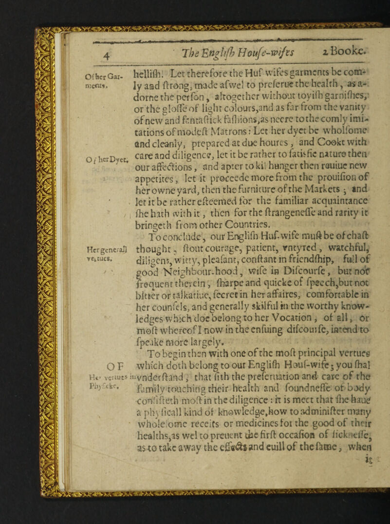 The Enghfh Houfs-wifn Booke. ofhcrGax. hellifh. Let therefore the Huf-wifes garments be com¬ ment*, Jy aad ftrong, made afwel to preferue the health, as a- dorne the perfon, altogether without toyifh garnifhes/ or the gloffe of light colours,and as far from the vanity of new and fcntaftick faihions,as neere to the comly imi¬ tations ofmodeft Matrons; Let her dyer be wholfome and cleanly, prepared at di>e hourcs , and Cookt with o ■ hcrDvec care and diligence, let it be rather to fatkfic nature then 1' ' * our affections, and apter to kit hunger then rauiue new appetites, let it proceede more from the prouifion of her owne yard, then the furniture of the Markets j and let it be rather efteemed for the familiar acquaintance fhe hath with it, then for the ftrangeneffe and rarity it bringeth from other Countries. To conclude , ourEnglifn Huf-wife muftbeofehaft Her general] thought, flout courage, patient, vntyTcd, watchful, veitues. diligcns, witty, pleafant, conftant in fricndfhip, full of good Neighbour.hood, wife in Difcourfe, butnof frequent therein, fharpe and quickc of fpeech,but not bitter or tajkatiue, fccret in her affaires, comfortable in her counfels, and generally skilful in the worthy know¬ ledges which doe belong to her Vocation , of all, or meft whereof I now in the enfuing difcourfe, intend to fpeake more largely. To begin then with one of the moft principal vertues O F which doth belong to our Englifh Houf-wifcs you fhal Ht> veituts iuvnderffand , that nth the preferuation and care of the Ph)£ckf. family touching their health and foundneffe ot body conhfretb moftin the diligence: ft is meet that ihc haue a phy ficall kind of knowledge,how toadminifter many wholeiomc receits or medicines for the good of their healths,as wel topreuent dae firft occafion of fick<tife, a$ to take away the and euill of the ftoae, when - it