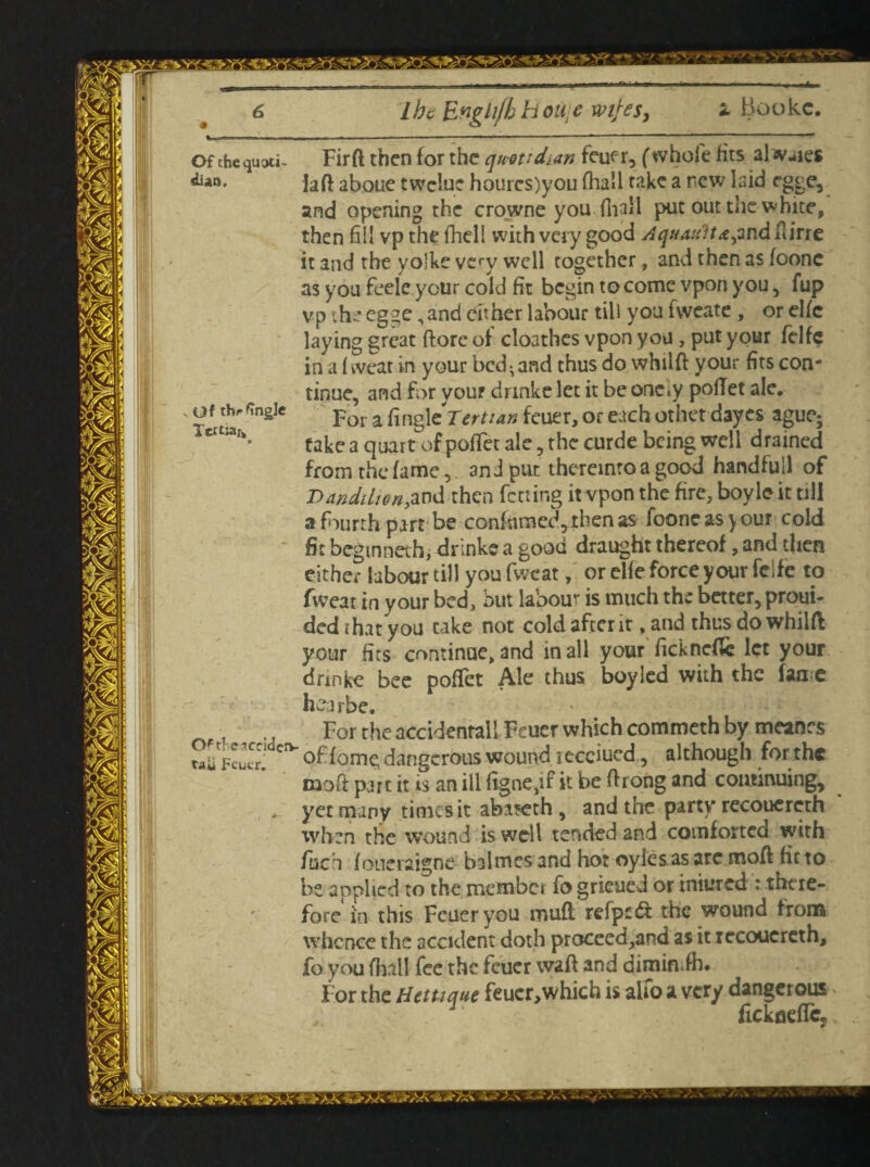 lhe Engli/h H one wifes. Of the quoti¬ dian. Of thrGngJe Of tficacciderv taii JFeucr. Firft then for the quotidian feuer, (whole fits al lies laft aboue twclue hourcs)you (hall take a rew laid rgge, and opening the crowne you fha‘1 put out the white, then fill vp the fhell with very good Aquaifitajmd ftirre it and the volke very well together, and then as foonc as you feele your cold fit begin to come vpon you, fup vp the egge,and either labour till you ivveate , or elfc laying great (lore of cloathes vpon you, put your felfe in a f weat in your bed -and thus do whilft your fits con¬ tinue, and for your drinke let it be onety pofiet ale. For a Tertian feuer, or each other dayes ague; take a quart of pofiet ale, the curde being well drained from the fame, and put thereinto a good handfull of Dandihon,and then fccting it vpon the fire, boyle it till a fourth part be conkmed,rhenas fooneasyour cold fit beg inner hi drinke a good draught thereof, and then either labour till youfweat, or elfe force your feife to fiveat in your bed, but labour is much the better, prod¬ ded that you take not cold after it ,and thus do whilft your fits continae, and in all your fickneftc let your drinke bee pofiet Ale thus boy led with the lane hearbe. . For the accidental! Feuer which commeth by meanes of feme dangerous wound receded, although for the moft part it is an ill figne,if it be ftrong and continuing, yet many times it abaseth , and the party recouereth when the wound is well tended and comforted with fuck foueiaigne baimes and hot oyle&as are moft fit to be applied to the member fo grieued or iniured : there¬ fore in this Feuer you mufl refp£<ft the wound from whence the accident doth proceed,and as it recouereth, fo you fhall fee the feuer waft and dimin.fh. For the Hetuque feucr,which is alfo a very dangerous fickoefTc,