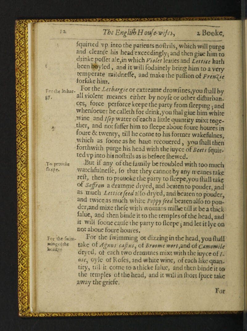 J % The Englifb H oufc-wife*y z Bookc. (quirted vp into the patients nofrrils, which will purgo and deanfe his head exceedingly, and then giue him to drinke pofTet ale,in which Violet lcaues and Lett tee hath been boyled , and it will fodainely bring him to a very temperate naildneffe, and make the palfion of FrenZie hrfakehim. x Fertile Jcihar- ,I7°r t,he Lethargic or extreame drowfines,you fliall by -r ad violent meanes cither by noyfc or other difturoan. ces, force perforce keepc the party from fleeping . and when/oeuer he calleth for drink,you fhal giue him white (wine and jfcp water of each a little quantity mixt toge¬ ther, and notfufferhimtoflecpcaboucfourchouresin foure & twenty, till he come to his former wakefulncs, which as fooncashc haue rccouered, you (hall then forthwith purge his head with the iuyee of Beets fquir- ted vp into his noftrils as is before fhewed. But if any of the family be troubled with too much watchfulncffe, fo that they cannot by any rreancs take reft, then to prouoke the party to flccpc,you fliall take of Saffron a dramme dryed, and beaten to ponder, and as much Lett ice feed dryed, and beaten to pouder, and twice as much white Poppy feed beaten aifo ro pou- dcr,and mixe thefc with womans milhc till it be a thick falue, and then bindc it to the temples of the bead, and it will foouccaulc the party toflcepcjandletitlycon not abouc foure hourcs. For the fwimming ordizzinginthchcad,you(luil take of /ignus cajius, of Broome wort,and ok Camomile dryed, ot each two draouncs mixt with the iuyee of/- me, oyJc of Kofes, and white wine, of each like quan¬ tity, till it cometoathickcfaluc, and then bindc it to the temples of the head, and it will in ibort Ipacc take away thegriefe. . For .To pr on etc fliepe. For the fwim wing< (the kuail.r *