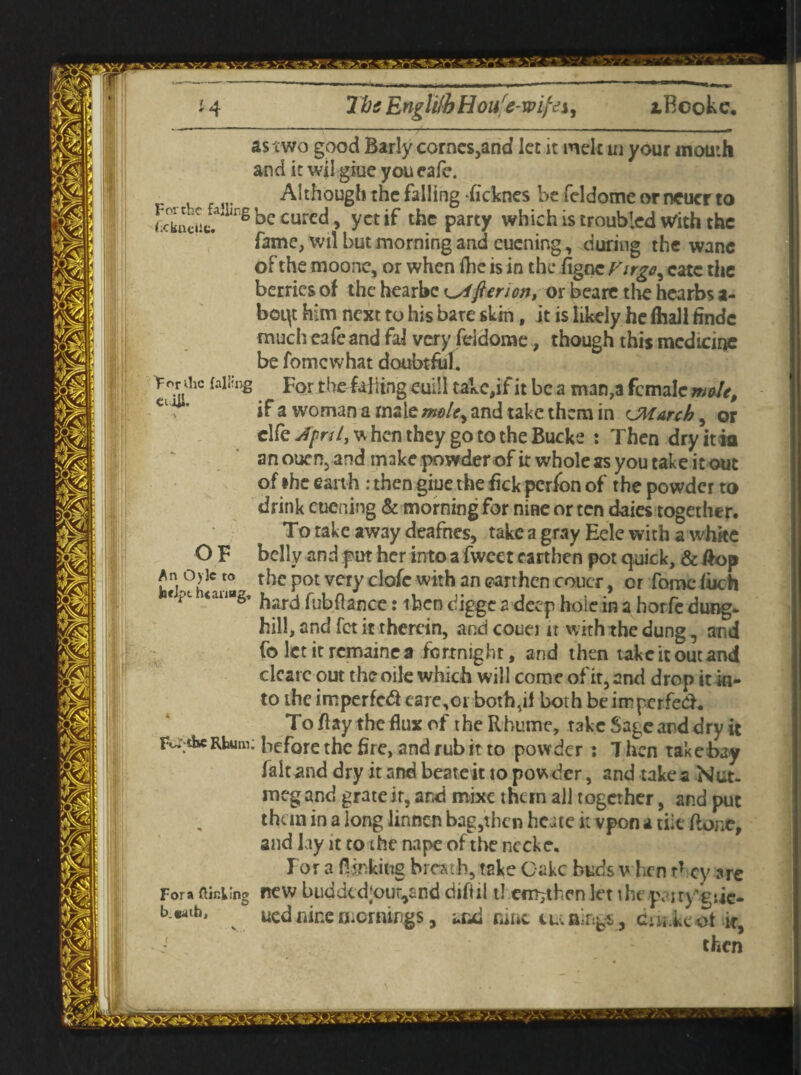 lbs Engli!bHoure-wi)cei, iBeokc. 2C as two good Barly corncs,and let it melt in your mouth and it wil giue you cafe. Although the falling ficknes be feldome orneucr to .Uua' lrg be cured, yet if the party which is troubled With the fame, wil but morning and cucning, during the wane of the moone, or when fhe is in the figne Firgo, catc the berries of the hearbe ^fieri on, or beare the hearbs a- beqt him next to his bare skin, it is likely he (hall findc much eafe and faJ very fddome, though this medicine be fomewhat doubtful. he falling For the falling mil takc,if it be a man,a female mole, if a woman a male mole, and take them in cJMarch, or clfe April, w hen they go to the Bucke : Then dryitia an ouen, and make powder of it whole as you take it out of the earth : then giue the lick perfon of the powder to drink eucning & morning for nine or ten daies together. To take aw3y deafnes, take a gray Eele with a white belly and put her into a fwcct earthen pot quick, & #op h the pot very clofe with an earthen coucr, or fomc loch <au“g’ hard fubftance: iben digge 2 deep hole in a horfc dung, hill, and fet it therein, and couet it with the dung, and fo let it remaine a fortnight, and then take it out and clcarc out theoile which will come of it, and drop it in¬ to the imperfedf care,01 both,il both be imperfect, To flay the flux of the Rhume, take Sage and dry it be Rhuin; before the fire, and rub it to powder : 7 hen take bay fait and dry it and beateit to pow der, and takes Nut¬ meg and grate ir, and mixe them all together, and put than in a long linnen bag,then heite tvvpon a tiic flone, and lay it to the nape of the necke. Tor a flunking breath, take Cake buds when tf ey are new buddcd;our,and dtfiil t! cm-, then let the p<uyT:ie- uednine mornings, and rune tunings , c-ii kcot it, then OF > 3c to 1 flit; lino o