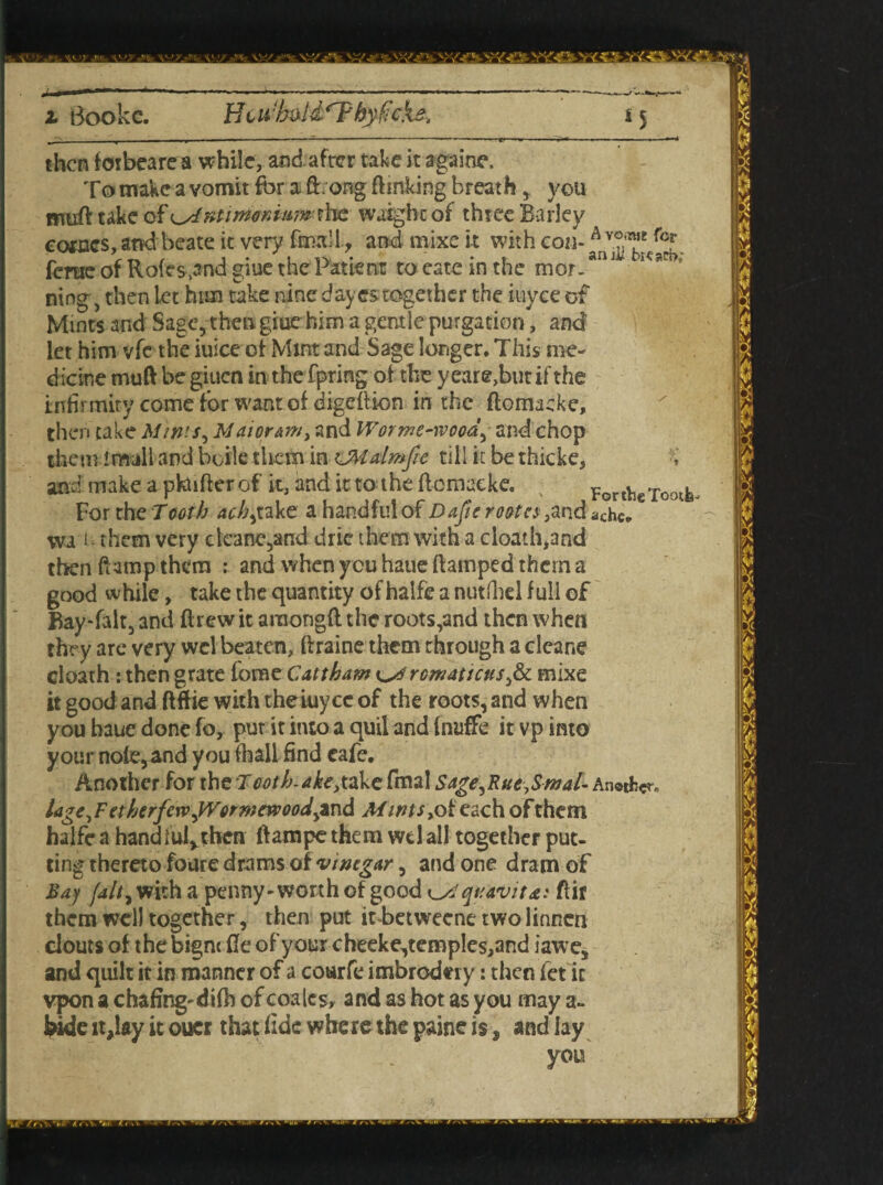 Bookc. HcwhtiU'Tbyficks. *5 then foibeare a while, and after take it againe. To make a vomit for a ft. ong ftmking breath, you muftukc cf^xtimordumshe wuighcof three Barley corses, and beate it very fmali, and mixe it with eon-A v°™e fcr ferae of Rofes.and giue the Patient to eate in the mor.an J ,csR>v ning, then let him take nine day cs together the itiyce of Mints and Sage, then giue him a gentle purgation, and let him vfc the iuice of Mint and Sage longer. This me¬ dicine muft be giuen in the fpring of the year®,but if the infirmity come for want of digeftion in the ftomaeke, then cake Mints, Mai or am, and Worme-wood, and chop them imall and boile them in UMalmfie till it be thicke, and make a pkufter of it, and it to the ftomacke. For To nfe For the Tooth achy take a handful of Dope root a ,and ache„ vva f - them very cleane,and drie them with a cloath,and then damp them : and when you haue ftamped them a good while, take the quantity of halfe a nutlhel full of Bay-falt, and drew it araongft the roots,and then when they are very wel beaten, ftraine them through a cleane cloath : then grate fome Cattham ^ romattcus,& mixe it good and ftftie with theiuyee of the roots, and when you haue done fo, put it into a quil and fnuffe it vp into your nofe,and you (hall find eafe. Another for the Tooth, ake,take fmal Sage,Rut,Smal- Another, lage,Fetherfc\vjyonnewoodytn& Mints ,of each of them halfe a handful*then ftampe them wel all together put¬ ting thereto foure drams oi vinegar, and one dram of Bay fdlty with a penny-worth of good Aquavitx: ftir them well together, then put it-betweenetwolinnen clouts of the bigm fie of your cheeke,terap!es,and iawe, and quilt it in manner of a coarfe imbrodei y: then fet it vpon a chafing-difh of coalcs, and as hot as you may a- bide it,lay it oucr that fide where the paine isand lay you