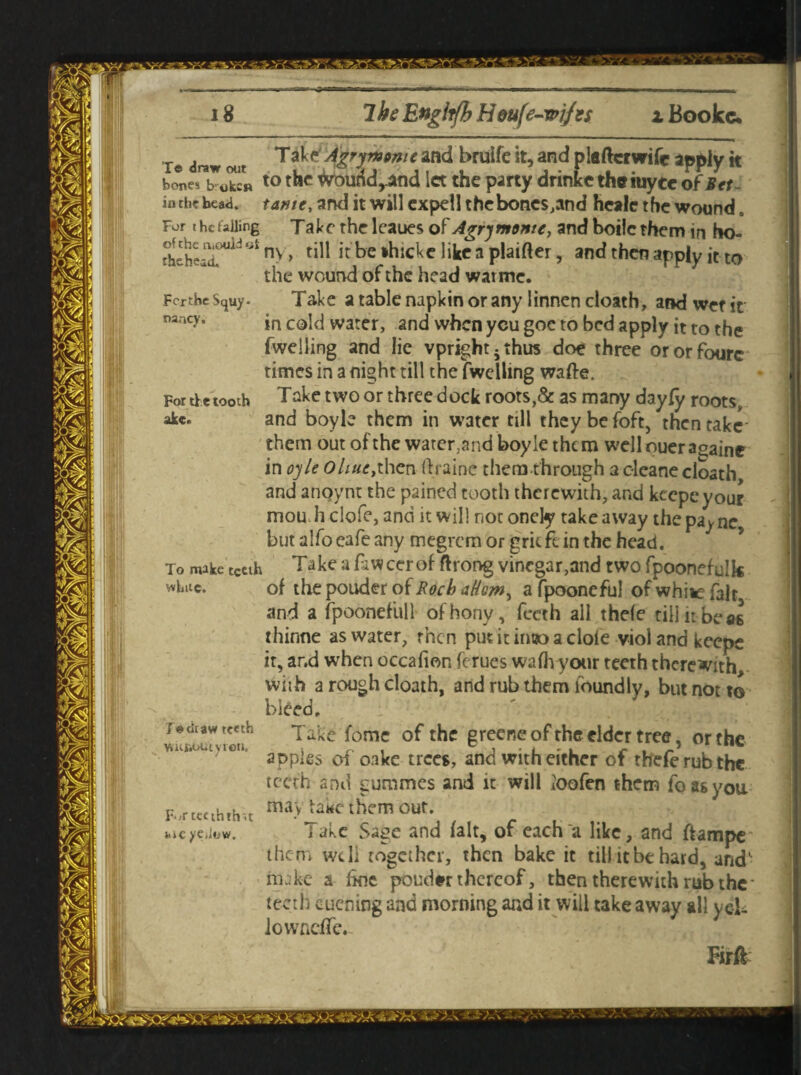 Te draw out and bruife it, and plefcrwifc apply k bones broken to the iHrourtdyand let the party drinke the iuyec of Bet - in cl* head, tame, and it will expell thebones,and heale the wound. For t he tailing Take the leaues of Agry monte, and boilc them in ho- rtehea^1’ °* n> > tl^ IC *hicke like a plainer, and then apply it t0 the wound of the head war me. FcrtheSquy. Take a table napkin or any linnen cloath, and went na ic>’» in cold water, and when ycu goc to bed apply it to the fwelling and lie vpright.thus doe three ororfourc times in a night till the fwelling wafte. For the tooth Take two or three dock roots,& as many dayfy roots, akc. and boyle them in water till theybefoft, then take them out of the water3and boyle them welloueraoaine in oyle Ohuc,then ftraine themthrough a cleane cloath and anqynt the pained tooth therewith, and keepe your j mou h clofe, and it will not onely takeaway the pa^ne but alfo eafe any megrem or grit ft in the head. To make tceth Take a fawcerof ftrong vinegar,and two fpoonefulk whuc. of the pouder of Rocb aHom^ a fpooneful of white fair and a fpoonefull of'hony, feeth all thefe till it be as thinne as water, then put it into a dole viol and keepe it, ar.d when occafion ferues wafhyour teeth therewith, wiih a rough cloath, and rub them lbundly, but not to bleed. j© <iraw teeth Take fome of the grecne of the elder tree, or the apples of oake trees, and with either of tbeferubthc teeth and gummes and it will ioofen them foasyou F*<r tcc ththit may take them out. uicyeiiow. lake Sage and fait, or each a like, and ftampe them well together, then bake it till it be hard, and- m;;ke a line ponder thereof, then therewith rub the* teeth cuening and morning and it will take away all yel- iowneffe. Firft