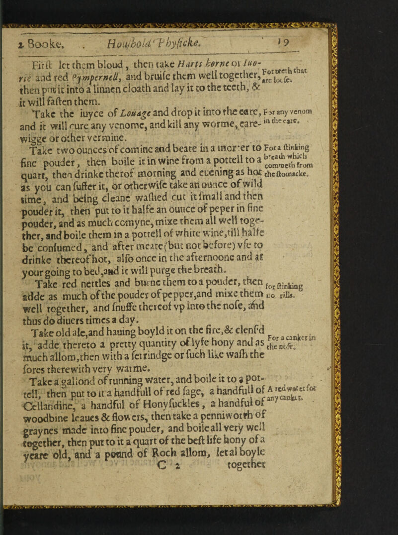 ' t,. \V.■ \^v V-v'T \ \ vs<<l ’Y.ts £ Fir ft let them bloud , then take Harts home 01 luo~ rie and reft pympemed, and bruife them ^btogetlier,^1^. then p-it it into a linnen cloath and lay it to the teeth, & it will fatten them. Take the iuyee of Louagc and drop it into the eare, F jr any venom and it will rure any venomc, and kill any worme.care-^*^- wigge or other vermine. Take two ounces of comine and bcate in a merer to Fora making fine pouder, then boile it in wine from a pottell to a quart, thendrinketheroi morning and euenwgas ho£ thcftomacke, as you canfufterit, or otherwife take an ounce of wild time, and being cleanc wafhed cut it i m3 If and then pouder it, then put to it halfc an ounce of peper in fine pouder, and as much corny ne,tnixe them all well toge¬ ther, and boile them in a pottell of white wine,till halfe be contained, and after meate (but not before) vfe to drinke thereof hot, alfo once in the afternoons and your going to bed,and ic will purge the breath* Take red nettles and blirnc them to a ponder, then forftinking adde as much of the pouder of pepper,and mixe them no rills, well together, and fnuffe theieof vp into the nofe, a!hd thus do diuers times a day. Take old ale,and hailing boyld it on the fire,& denf d it, adde thereto a pretty quantity of lyre hony and as thenofe much allots,then with a fei rindge or tach like wafo the fores therewith very warms. Take a gallond of running water, and boile it to a pot- tell, then put to it a handfull of red fage, ahandfiil *££*** Cellandine, a handful of Hony tackles, a handful of woodbine leaues & flow ers, then take a penniworrh of graynes made into fine pouder, and boile all very well together, then put to it a quart of the beft life hony of a ycarc old, and a pound of Roch allom, letalboyle C 2 together