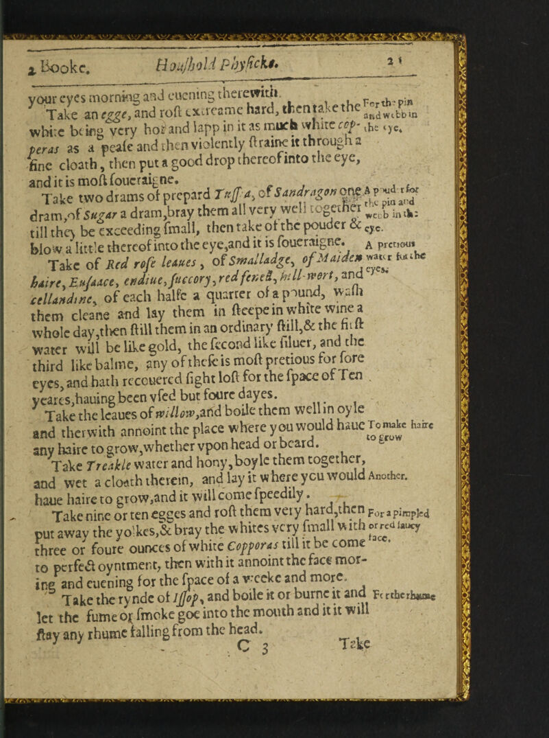 xy/.-_ . \%/jf h W/J SrV^S Yfc® Y't'.C liookc. HoujhoU pbyfickt* 2 t your eyes morningand euening therewith, Porth, pin Take an and roll exeteame hard, thent&Yth JR(jwt^in white bt ifig very hoiandlappjn it as much white rep-,Jb .ye. ter as as a peafe and then violently ftrainc it through a fine cloath, then put a good d rop thereof into the eye, and it is moft foucraig ne. Take two drams of prepaid r*#4, of **»**&” dram,of Suiar a dram,bray them all very web together Rt: b in.k; till they be exceeding fmall, then take of the pouder & cyc. blow a little thereof into the eye,and it is fouenugne. A prowu. Take of Red refe leaues, of Smalladge ofMa,de* ™« fa»k* hatre, Eu/aace, endiue, factory,red fened,bill-west, and ctUandmc, of each halfc a quartet of a pound, walh them cleane and lay them in ftcepem whue winc a whole day.tlren ftill them in an ordinary ftilt,& the hi ll water will be like gold, the fecond like bluer, and the third likebalme, pnyofthefeismoft preciousfor:lore eyes, and hath recouercd fight loft for the fpace of Ten . yeartSjhauingbeen vfed but fouredayes. Take the leaues of mtlmfiHA boile them well in oyle and therwith annoint the place where you would haue Ton»J« h,™ any haire to grow5whether vpon head or beard. Take Treakle water and hony,boyle them together, and wet a cloath therein, and lay it where ycu would Another, haue haire to grow,and it will come fpeedily. Take nine or ten egges and roftthemveiy hardjtncnp^jp^pj^ put away the yo!kes,& bray the whites very fmall w ith ««i t**, three or foure ounces of white Copperas till it be come to perfect oyntmer.t? then with it annoint the face raor- ine and euening for the (pace of a weeke and more. Takethervndeof IfloP* and boile k or burncit ana Fcrthcriuw»c let the fume or fmoke goe into the mouth and it it will ftay any rhumetallingfrom the head.