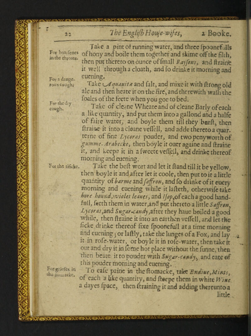 For hoarfenes in the throate. For a dange¬ rous cough; For the dry cough. Fot th; tificke Forgrkfes in the itomacke. Take a pint of running water, and three fpoonef Jls of hony and boile them together and skime off the filth, then put thereto on ounce of fmall Ray fins, and ftrainfc it we!i through a cloath, and fo drinke it morning and euening. Take t^Aquauita and fait, and mixe it with ftrong old ale and then heate it on the fire, and therewith wafii the foales of the feete when you goe to bed. Take of cle^ne WheateandofcIcaneBarlyofeach a like quantity, and put them into a gallond and a halfe of faire water, and boyle them till they barft, then ftraine- it into a cieane vefTell, and adde thereto a quar. terne of fine Lycoras pouder, and two peny worth of gumme- Arabecke, then boyle it ouer againe and ftraine it, and keeps it in a fweetc veffell, and drinke thereof morning and euening. Take the beft wort and let it ftand till it be yellow, then boyle it and after let it coole, then put to it a little quantity of barme and faffron, and fo drinke of it euery morning and euening while itlafteth, otherwife take hot e hound ywiolet leaues, and Ijop, of each a good hand- full, teeth them in water,and put thereto a little Saffron^ Lycoras gknd Sugar-candy,after they haue boiled a good while, then ftraine it into an earthen vefTell, and let the ficke drinke thereof fixe fpoonefull at a time morning and euening • or laftly, take the lunges of a Fox, and lay it in rofe-water, or boyle it in rofe-water, then take it out and dry it in fome hot place without the funne. then then beate it to pouder with Sugar-candy^ and cate of this pouder morning and euening. To cafe paine in theftomacke, t&e Endiue,Mints, of each a like quantity, and fteepe them in white Wine a dayes fpace, then ft raining it and adding thereunto a little .