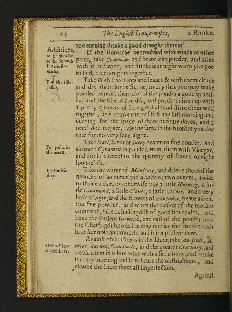 The EngUjh H ou, e-wifts, t Bookc. bmc1ep, * . F the /Uica p-liio. and eucning drinkc a good draught thereof, totb-dir^k!^ ^ the ftomacke be troubled with windc or other of the floTiack Pa^na take Commine and beace it to pouder, and mixe Forthefts- with it red wine, and drinke it at night when you goe to bed, diners tvghts together. Take BrokeLme roots and Ieaues & wjfh them cleane and dry them in tire Suane, fo dry that you may make pouder thereof, then take of the pouder a good quanti¬ ty, and the like of Treahle, and put them in a cup with a pretty quantity of ftrong o d ale and ftirre them well .together, and drinke thereof fi-rft and laft morning and cuening for the [pace of three or four e d ayes, and if need doe require, vie t he fame in the brothes you doc cate,for it is. very foucraigre. Take Hartjborze or Iuerj beaten to fine pouder, and F,or Pa'n.f,n as much Cynurpon in pouder, mixe them with Vinegar* and dtmkc thereof to the quantity ot feauen oreidic fpoonefuls. Take the water of Moufeare, and drinke thereof the quantity of an ounce and a halfc or two ounces 5 twice or thrice a day, or oth'crwife take a little Nutmeg,, a lit¬ tle Cinamond, a little Clones^ a little (JWace^ and a very little Ginger, and the flowers of Lauendcr, beate all va. to a fine powder, and when the pafiion of the mother commeth, take a chaffingdifh of good hot coajes, and bend the Patient forward, and raff of the pouder into the ChafSngdith5fb as (lie may receiue the Imoake both in at her nole and mouth, and it is a prefent cure. Again ft obftru&ions in the Liucr,take An, feeds, 'A. tneos, Burnet, Camomile, and thegrearer Centuary, and boyle them in v hitc wine with a little hony,and diirke it euery morning and it wil cure the obfhu&ions , and cleanie tlic Liuer from all imperfe&ion, Againit For ^he Mo¬ ther Ob1 ructions ot tlxi ln cr.