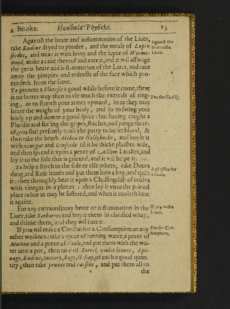 Agaynft the heate and inflammation of the Liucr, Againft tfcc take Endittc dryed to pouder , and the meale of Lupin hratotthc feedcty and mixe it with hony and the iuyce of Wormc- Liuu. Jmodymake a cake thereof and eate it,and it wii aflwage the threat heate and,inflammation of the Liucr, and take away the pimples and rednelle of the face which pro- - * eeedeih from the fame. ' Tff preuent a Plurifie a good while before it come,there is no better way then to vie much the exercife cf ring- F^chePJorffv in«r y or to ftrerch your armes vpward , fo as they may beare the weight of your body, and io to fwing your body vp and downe a good fpace: but Ming caught a Piurifie and feeding the §r:pt's5flitches,and pangs there¬ of,you lha! prefrntly eaafetthe patty to be let blood, & then take the hearb Althea or Hoil)hotke, and boyle it with vinegar and Linfeede til it be thicke plaifl er- wile, and then fpt ead it vpon a peece of Horn Leather,and lay it to the fide that is grieued, and it w ii helpe it. 7* help a flitch in the fide or elfe where, take Doues A . « for durvg,rcd Rofe leaues and put them into a bag ..and qui’t aiIuca^ it: then throughly heat it vpon a Chaffingdifh ofcoales with vinegar in a platter : then lay it vntothe pained place as hot as may be fuflered,and when it coolcth heat itagaine. ' r: For any extraordinary heate or inflammation in the W-are‘»ch* Liucr,take Barbaras and boyic them in clarified whay, Utr* anddrinke them, and they wil cure it. If yoa wil make a Cordial for a Confumption or any p0Tthr C<?R other wcaknes: take a quart of running water,a peece ofH,a,pWen* Mutton and a peece of ^eale^nd put them with the wa¬ ter iato a pot, then tai e of SorreL violet leaues, Spt- u4ge}End;uC)i>ucc6ryySdge,H fsop^oieach a good quan¬ tity take prunes and rat fins , and put them all to * the