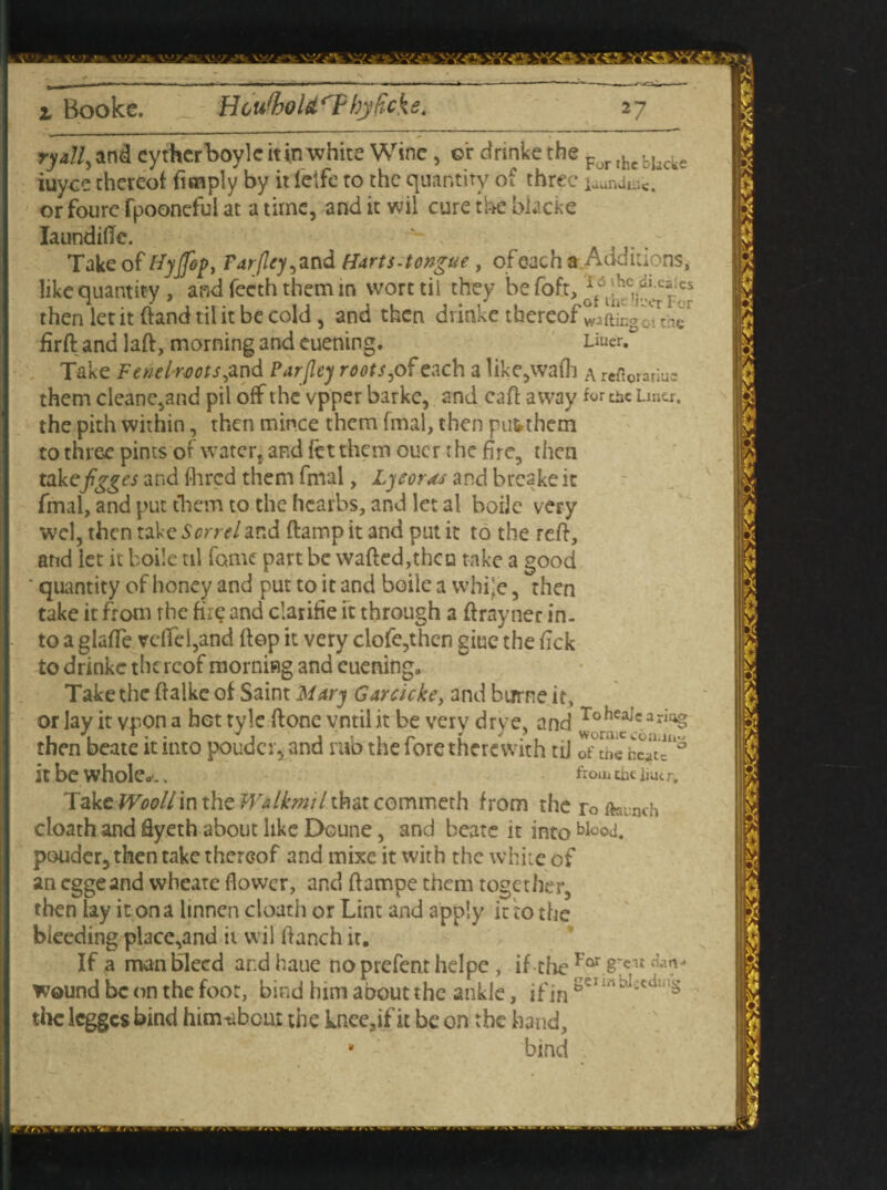 ryall,and eythcrboyleitinwhite Wine, ©r drinkethe For rhefcI,cke iuyee thereof fimply by it letfe to the quantity of three iaundiil£4 or foure fpooneful at a time, and it wil cure the blacke laundifte. - Take of Hyjfop, Farjley^nd Harts-tongue , ofeach a Additions, like quantity , and feeth them in wort til they be fbft, then let it (land til it be cold , and then dvinke thereof wJftingoiVnc1 firft and laft, morning and euening. Usx&? Take Fenelwots, and Par [ley roots^ of each a like,wadi a reftomiue them cleanc,and pil off the vpper barke, and caff away for me Lmcr. the pith within, then mince them fmal, then pubthem to three pints of water, and fet them ouer the fire, then takefigges and fhred them fmal, Ly sorts and breake it fmal, and put them to the hcarbs, and let ai bode very wcl, then take Sorrel and (lamp it and put it to the reft, and let it boile til fame part be wafted,theta take a good ' quantity of honey and put to it and boile a whi’e, then take it from the fire and clarifie ft through a ftrayner in. to a glafte vdfel,and ftep it very clofe,thcn giue the ftek to drinke thereof morning and euening. Take the ftalke of Saint Mary Garcicke, and burne it, or lay it vpon a hot tyle ftone vntil it be very drye, and To bearing then beate it into pouder, and rub the fore therewith tiJ rf Se hcatc*'® it be whole.-., from me imc r. TaktWoollin the Wtlkmil that commeth from the ro ftainch cloath and ftyeth about like Doune, and beate it into Mood, pouder, then take thereof and mixe it with the white of an eggeand wbeate flower, and ftampe them together, then lay it on a hnnen cloath or Lint and apply it zo the bleeding place,and it wil ftanch it. If a man bleed andhaue noprefenthelpc, if theFar 8rc1lHa?J wound be on the foot, bind him about the ankle, if in sei tlic legges bind himtibeux the knee3if it be on the hand, * - bind