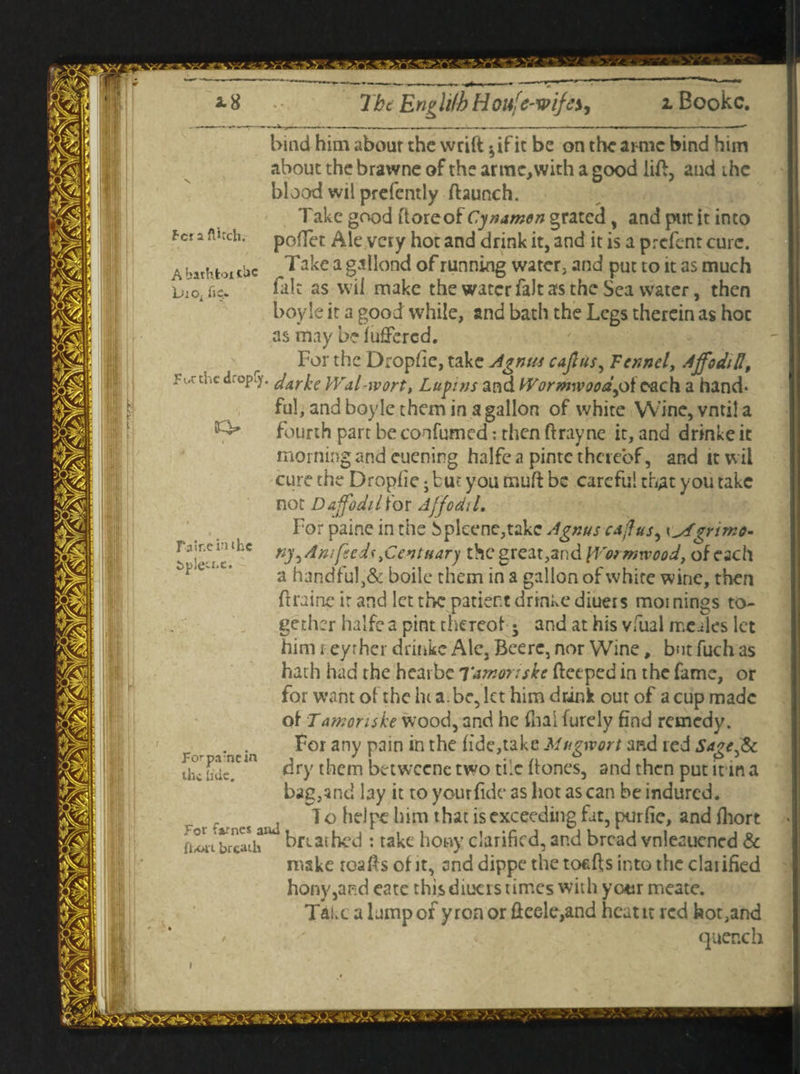 flitch. HtoicUc he. bind him about the wrift ^if it be on the ai me bind him about the brawne of the arme,with a good lift, and the blood wil prefently haunch. Take good itoreof Cynamen grated, and put it into poffet Ale very hot and drink it, and it is a prefent cure. Take a gallond of running water, and put to it as much fait as wil make the water fait as the Sea water, then boyle it a good while, and bath the Legs therein as hoc as may be fufJercd. For the Dropfie, take Agnus cajlus, Fennel, Ajfoditl, he dropfy. darke Wdl-wort, Lupins and Wormwood^. each a hand¬ ful, and boyle them in a gallon of white VVine,vntila fourth part be confirmed: then ftrayne it, and drinke it morning and euening halfe a pinte thereof, and it w ii cure the Dropfie • but you muft be careful that you take not Daffodilior Affodil, For paine in the bpleene,takc Agnus cdffusy yyfgrimo. ny^A'mfeedstCentuary thegreat,and Wormwood, of each a handful,& boile them in a gallon of white wine, then ftraine ir and let the patient drinke diueis mornings to¬ gether halfe a pint thereof • and at his vfual mcules let him r eyrher drinke Ale, Bcerc, nor Wine, but fuch as hath had the heaibe Tumoriske heeped in the fame, or for want of the hi a . be, let him drink out of a cup made of Tamonske wood, and he final furely find remedy. For any pain in the fide,take Mugwort and red Sage^Sc dry them betweenc two tile hones, and then put inn a bag,and lay it to yourfidc as hot as can be indured. — es anj ^ ° kim that is exceeding fat, purfie, and fhort ,a.ne aiu- . takc jjony clarified, and bread vnleauened & make roafis of it, and dippe the tof-hs into the claiified hony,aRd eate this diueis times with year meate. Take a lump of yron orfieele,and heat it red hot,and quench rin the u.e. pa;ncin tide. it breath
