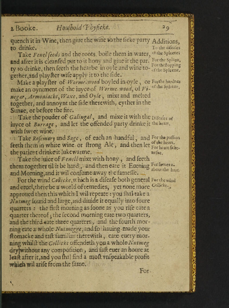 i Rookc. Hbufhold'Thyficke. . a9 quench it in Wine, then giue the wine *o thefick-e parry Additions, to drinke. To the aifeafes Take Fendfeeds and the-roots, boile them in water, <*thcSple«ne: and afrer it is cleanfed put to it bony and giue it the par- For the spleen, ty to drinke> then Teeth the hearbe in oyle and wine to- gether,and play ftcr wife apply it to the fide. Makeaplayfter of Wormc-wood boyled in oyle, or Foithchardnes make an oyntment of the iuyee of Worme wood, of V/-of lhc negar, Armon 'iAcke^ Waxe, and Oyle , mixt and melted together, and annoynt the fide therewith, eyther in the SuiiBe, or before the fire. Take the pouder of Gatingaf and mixe it-with the Dtfeaks of inyce of Burr Age, and let the offended party drinke it the heart, with fweet wine. Take Rofemary and Sage, of each an handful, and For thepaffion Teeth them in white wine or ftrong Ale, and then let ^fheaujk- the patient drinkeit lukewartne. — nefa. Take the iuice of F endl mixt with hony, andfeeth them together til it be hard , and then cate it Euening and Morning,and it wil confume away ti e farnefle. aJtut tUv For the wind Codiche.w hich is a difeafe both general For the wind and cruel,therebe a world of remedies, yet none more Co]]ickc^ approued then this which I wil repeate: you dial take a Nutmeg found and large,and diuide it equally into foure quarters : the firft morning as foone as you rife eatea quarter thereof ^ the fccond morning eate two quarters, and the thirdsate three quarters , and the fourth mor¬ ning eate a whole7V'«r.%L^^,and fo hauing made your ^omacke and taft familiar therewith, eate euery mor¬ ning whild the Collickt ofxcndsth you a whole Nutmeg dty|without any compofuion, and faff euer an houre at kaft after it,and you fhal find a moft vnfpeakablc profit which wil arife from the fame. • ■ ■ - For-