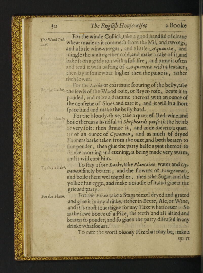 The Wind Col Uckc For the winde Collick^take a good handful ofdeanc wheat mealcasitcornmeth from the Mil, and twoegs, and a little wine-vmegar , and $ little ^dquauitA, and mingle them altogether cold,and make a cake of it,and bake it on a gridyron with a fofc fire, and turne it often and tend it with bailing of quavita with % feather $ then lay it fame what higher then the paine is, rather then lower. For the Laske or extreame fcouring of the belly,take 'L3 tile feeds ofthe Wood-rofe, or Bryer-rofe, beateitto pouded, and mixe a dramme thereof with an ounce of the conferue of Sloes and eate it, and it will In a Ihort (pace bind and make the belly hard. For the bloody-fiuxe, take a quart of Red-wme,and boiie therein a handful ot Sbej>hcards purfe til the hearb be very foft: then ftraine it, and addc thereto a quar. ter of an ounce of Cynamon, and as much t>f dryed Xaoncrs barke taken from the ouze,and both beaten to  ne pouder, then giue the party halfe a pint thereof to rinke morning and cucning, it being made very warm, . nd it wilicure him. To flay a foie Laske,take Plant aine water and Cy- *nawon finely beaten , and the flowers of Pomgranats, and boiler hem wcl together, then take Sugar,and the yolkeef an egge, and make a caudle of it,and giue it the grieued party. For thcFhxe take a Stags pizzel dryed and grated and giue it in any. drinke, either in Beere, Alc,or Wine, and it is mofl loueraigne for any Flixc whatfoeuer : So is the iawe bones cf a Pike, the teeth and all dried and beaten to pouder, and fo giuen the party difeafed in any drinke whatfoeuer. To erne the worft bloody Flix that may bs, take a qujrt For the Fluxe.