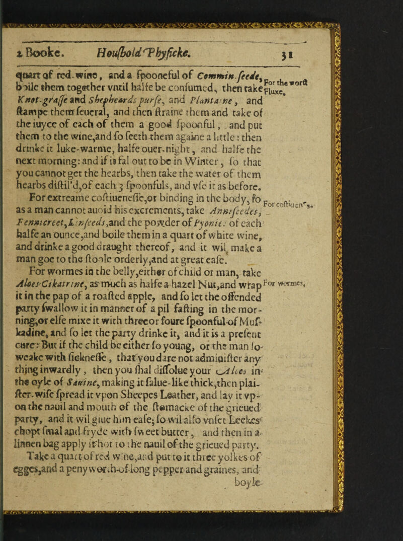 ' V •. y:-. y#..-. - ^g» v'«l- >'*OjnfeO JSn£C5 . i Bookc. Houfbold 'Thjficke. M quart af red-wino, and a fpooneful of Ccmminfetdt^ boile them together vntil haife be confumed, then cake*^* wor Knot-grajc and shef beards purfe, and Plant a; tie, and ftampe themfeucral, and then ftraine them and takeof the iuyce of each of them a good fpoooful, and put them to the wine,and fo fceth them agakie a little: then drink? it luke-warme, haife ouer-night, and haife the next morning: and if is fal out to be in Winter, fo chat you cannot get the hearbs, then take the water of them hearbs diftil'd,of each 3 fpoonfuls, and vfe it as before. For extreaine coftiucnefle-or binding in the body. fo r . „ For colt iucn%, as a man cannot auoid his excrements, take Anwfeedcs, _ Fenmcreet^L infeeds the posvder of Pfonit: of each haife an ounce,and boile them in a quart of white wine, and drinke a good draught thereof, and it wil make a man goe to the ftonle orderly,and at great eafe. For wormes in the belly,either of child or man, take Aloes Ctkatnrx, as much as haife a hazel Nut,and wrapFo* it in the pap of a roafted apple, and fo let tl>c offended party fwallow it in manner of apil faffing in themor- ning,or elfe mixe it with threcor foure fpoonful-of Muf* kadine, and fo ict the party drinke it, and it is a prefent care : But if the child be either fo young, or the man fo weake with fickneffe, that you dare not admiuifter any thing inwardly , then you dial diffolue your in : the oyic of Samne^ making it falue-like thick,then plai¬ ner, wife fpread it vpon Sheepes Leather, and lay it vp« on the nauil and mouth of the ftemacke of the grieued party, and it wil giue him eafe; fowil alfo v-nfet Leekes chopt fmal and fryde witfr fweet butter, and then in a.- linnen bag apply if hot to the nauil of the grieued party. Take a quart of red wine,and put to it three yolkes of eggcs,and a penyvvorth-oflong pepper and grumes, and boyk