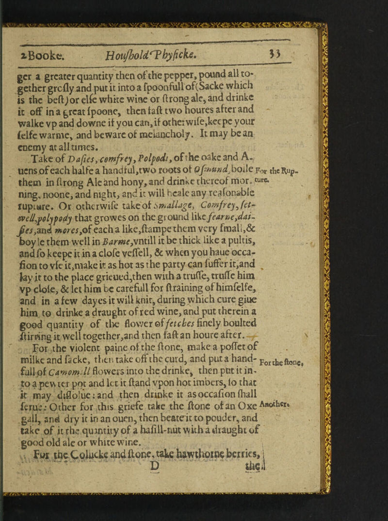 v>, \^s. \y/\ gcr a greater quantity then of the pepper, pound all to¬ gether grefly^nd put it into a fpoonfull of(Sacke which is the bed ) or elfe white wine or drong ale, and drinke it off in a great fpoone, then tad two houres after and walke vp and downe if you can, if otheiwife,keepc your (elfe warme, and beware of melancholy. It may be an enemy at all times. Take of D afies, comfrey ,Polpodt, of the oake and A- ucns ofeach faalfe a handful,two roots of Qfmttnd>boile For thcRup. thetn in flrong Ale «md hony, and drinke thereof mor. turc* ning, noone, and night, and it will hcale any reafonable rupture. Or otherwife take of SmaiUgc, Comfrey^fet^ weU^olypddy that growes on the ground like feanue>dai- Jreslznd mores,©f eacha like,dampe them very fmaU,& boy le them well in Z?4me,vntill it be thick like a pultis, and fo keepe it in a clofe veffell, & when you haue occa¬ sion to vfc it,make it as hot as the party can differ it,and % lay it to the place grieuea,then with a truffe, truffe him vp dole, & let him be carefull for draining of himfelfe, and in a few dayes it will knit, during which cure giue him to drinke a draught of red wine, and put therein a good quantity of tire flower of fetches finely boulted Stirring it well together,and then fad an houre after. For the violent paine of the done, make a pofletof milkeand fackc, thentake off the curd, and put a hand- Fortkeftone} fall of CAmom.il flowers into the drinke, then put it in* to a pew ter pot and let it dand vpon hot imbers, lo that it may diflo!ue:and then drinke it asoccafion (hall feme; Other for this griefe take the done ofanOxe ABOthcr® gall, and dry it in an ouen, then beatdt to peuder, and take of it the quantity of a hafill-nut with a draught of good old ale or white wine. , For tnc Coiucke and done, take hawthorns berries, 1 D the!