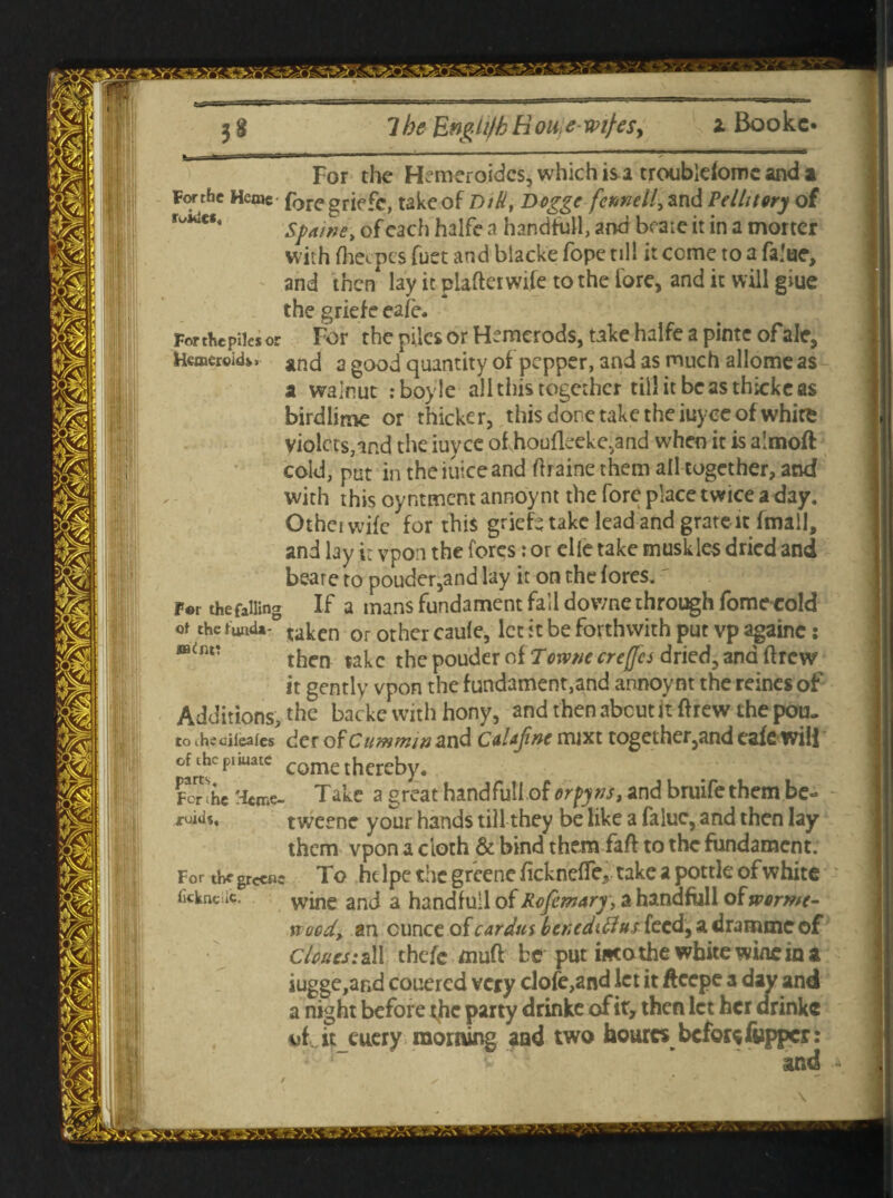 For the falling For the Hemeroidcs, whidma troublefomc and a Forthe Heme foregriefe, take of Dili, Dogge fcmell, and Pellitery of Spaitte, of each halfe a handful!, and bcaic it in a morter with fhecpcs fuet and blacke fope till it come to a fa.'ue, and then lay it plafteiwife to the fore, and it will giue the griefe cafe. Forthcpiles or For the piles or Hemerods, take halfe a pinte ofale, Hcmeroid*. and a good quantity of pepper, and as much allome as a walnut :boyle all this together till itbcasthickeas birdlime or thicker, this done take the itiyee of white violets,md the iuyee of.houfleeke,and when it is almoft with this oyntment annoynt the fore place twice a day. Othei wife for this griefs take lead and grate it fmall, and by it vpon the fores: or elie take muskles dried and beare to pouder,and lay it on the fores. ' _^ If a mans fundament fall downe through fomecold ot the fund^0 taken or other caufe, let it be forthwith put vp againc: m(nv then take the pouder of Torvtiecrejfes dried, and ftrew it gently vpon the fundament,and annoynt the reines of Additions, the backe with hony, and then about it ft rew the pou, to thsciieafes der of Cuwmw&nd CdUjinc iruxt together,and eafe will °3itsC pItU3tc come thereby. RTihe H«me- Take a great handful! of orfjtis, and bruife them be- tweene your hands till they be like a faluc, and then lay them vpon a cloth & bind them faff to the fundament. For the grccBc To ht lpc the greene fickneffe,. take a pottle of white fickneiic. wine and a hand full of ahandfiill oiwormc- Kocd> an ounce of car dm ber>cdiftus feed, a dramme of clouts: all thefe muft be put into the white wine in a iugge,ar»d couered very dofe,and let it ftcepe a day and a night before tjie party drinke of it, then let her drinke of iteuery morning and two hour« befor* flipper: