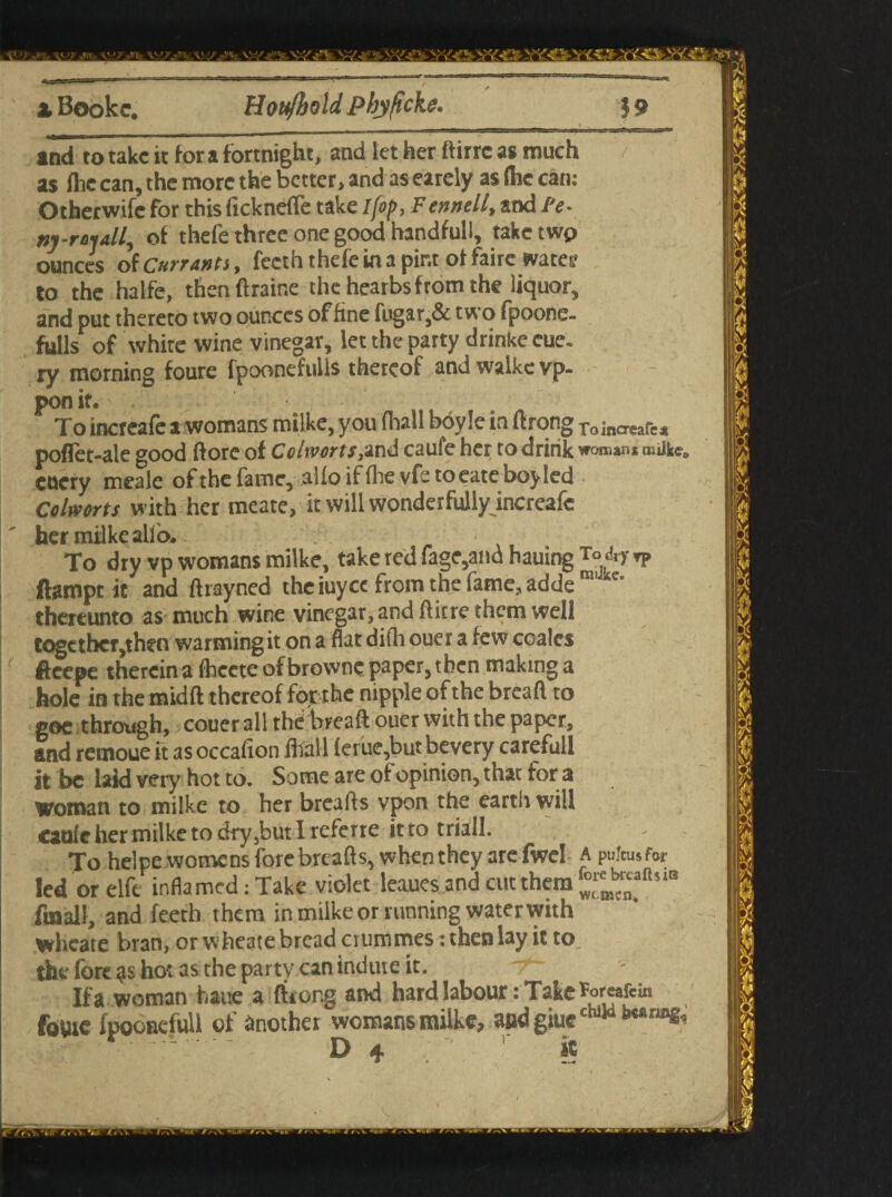 x Bookc. Hou/bold phyficke. 3 9 ind to take it for a fortnight, and let her ftirre as much as (he can, the more the better* and as earely as (he can: Otherwise for this (icknefle take I fop, Fennell, and fe. nj-rosall, of thefe three one good handfull, taketwp ounces of Currants, fecth thefe in a pint of fairc wares? to the halfe, thenftraine the hearbsfrom the liquor, and put thereto two ounces of fine fugar,& two fpoone- fulls of white wine vinegar, let the party drinke eue. ry morning foure fpoonefuils thereof andwalkevp- pon it. To increafe a womans milke, you fliall boyle in ftrong Toincreafc* poflet-ale good dorc of Colworts,and caufe her to drink womans imlkeG cuery meale of the fame, alfo if (lie vfe toeate boy led Colworts with her meate, it will wonderfully increafe her milke alio. To dry vp womans milke, take red fage,a»d hauing T°&-y *p flampt it and drayned the iuyee from the fame, adde m *e' thereunto as much wine vinegar, and (litre them well together,then warmingit on a flat di(h ouer a few coales ffeepe therein a (heete of browne paper, then making a hole in the midft thereof for the nipple of the bread to goc through, couer all the bread ouer with the paper, and remoue ft as occadon (hall (erue,but bevery carefull it be laid very hot to. Some are of opinion, that for a woman to milke to her breads vpon the earth will cau(e her milke to dry5but I referre it .to triall. To helpewomens fore breads, when they arcfwel a pulcusfor led or elfe inflamed: Take violet leaues and cut them fmall, and feeth them in milke or running water with wheare bran, or wheate bread crummes: then lay it to the fore hot as the party can indute it. Ifa woman haue a ftrong and hard labour: Take^rcafcin fottic fpoonefull of Another womans milke, and giuechiia