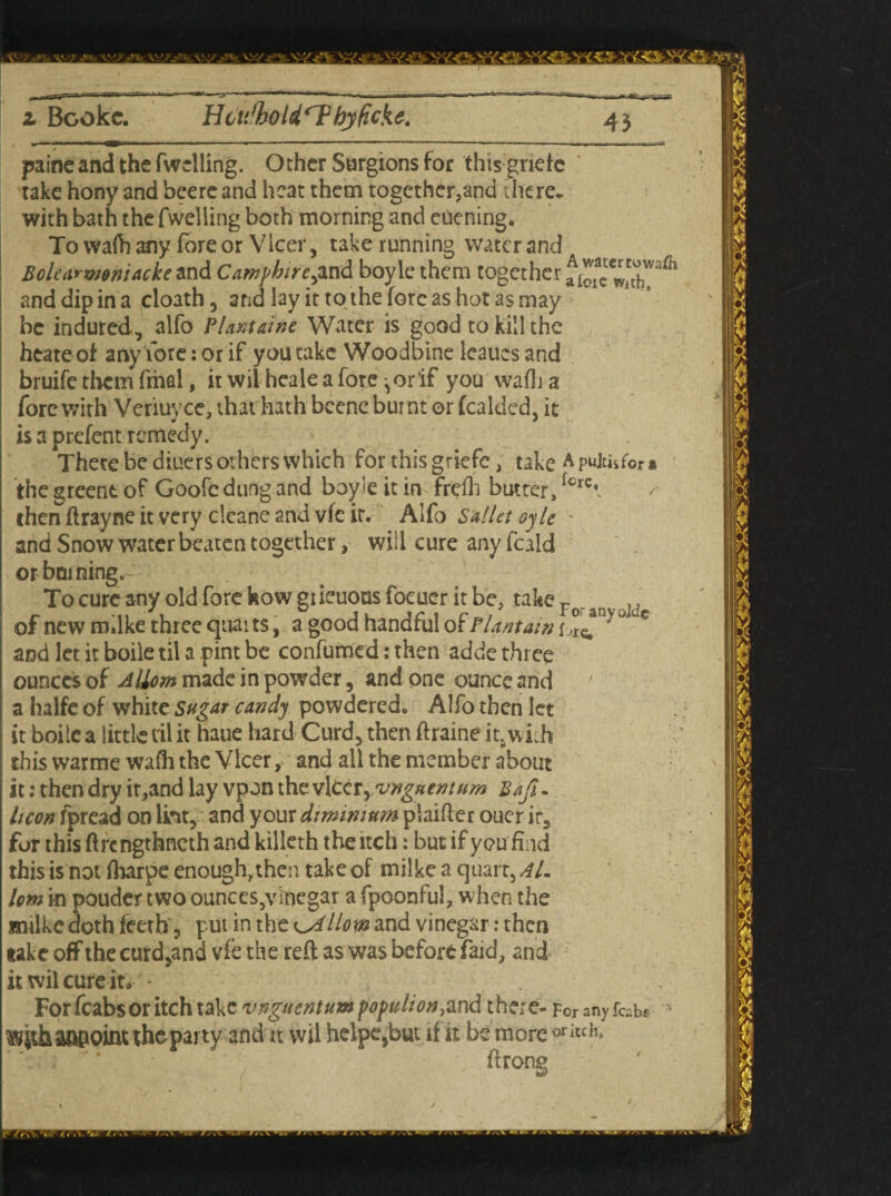 11 rr— i.—-- . - ■ - -a.- ■ ----- - —--— --■ ■ - —-r . j=-; ■———- - v z Bookc. Hcufhotd'ThyUcke. paine and the fwclling. Other Surgions for this gnefc take hony and bcerc and heat them together,and there, with bath the fwelling both morning and euening. To wafh any fore or Vlcer, take running water and Bolearwoniackc and Camfhire^ and boyle them together aio^wX^ and dip in a cloath, and lay it to the fore as hot as may be indured, alfo Plantains Water is good to kill the heateof any fore: or if you cake Woodbine leaues and bruife them fmal, it wil heale a fore ^or if you wafh a fore with Veriuyce, that hath bcene burnt or fealded, it | isaprefentremedy. There be diuers others which for this griefe, take Apujih for i [ the greent of Goofe dung and boy’e it in frefh butter, icret ✓- j then ftrayne it very clcane and vfe it. Alfo Salletoyle j and Snow water beaten together, will cure any feald or homing. Tocureany old fore how giieuous focuer it be, take Fo„ar ]d j of new m.lke three quai ts, a good handful of Plantain °ce and let it boile til a pint be confumed: then adde three I ounces of Aliom made in powder, and one ounce and ’ a halfe of white Sugar candy powdered. Alfo then let it boilea little ril it haue hard Curd, thenftraineit.with this warme wafh the Vlcer, and all the member about it: then dry it,and lay vpon the v\civyrvngaentum Bafi~ hcon fpread on lint, and your diminium plaifter ouer ir, for this ftrengthneth and killeth the itch: but if you find this is not fharpe enough,then take of milke a quart, Al. lom in pouder two ounces,vinegar a fpoonful, when the milke doth feeth, put in the llom and vinegar: then take off the curd,and vie the reft as was before faid, and it wil cure it* - For fcabs or itch take vnguentum populion}and there- Fcranyfcabs ^ithaQBoint the party and it wil helpe,but if it be moreorkck ft rone