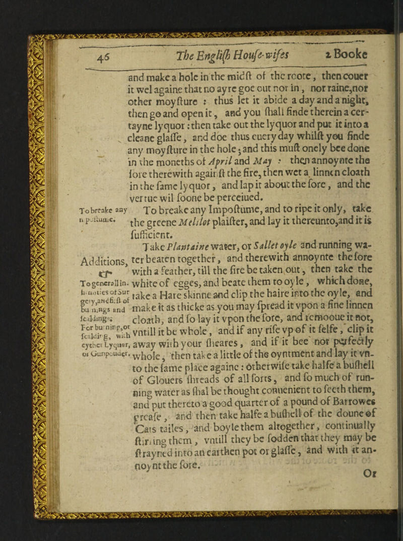 45 The English Houfe• wifss t Bookc and make a hole in the mid ft of the rcote, then coucr it wel againe that no ay re goc cut nor in, nor raine,nor other moyfture : thus let it abide a day and a night, then go and open it, and you fhall finde therein a cer- tayne lyquor: then take out the lyquor and put it into a v cleane glaife, and doe thus cuery day whilft you finde any moyfture in the hole; and this muft oncly bee done in the moneths of April and May .* then annoynte the foie therewith agair ft the fire, then wet a. linnen cloath inthefamclyquor, and lap it about the fore, and the venue wil foone be perceiued. Tobreate any To breakc any Impoftume, and to ripe it only, take u P^uaiC* the grecne Mehlot plaifter, and lay it thereunto,and it is fufficient. Takc Plantaine water, or Sallet oyle and running wa- Additions, ter beaten together, and therewith annoynte the fore Cf ' with a feather, till the fire be taken out, then take the To genera 11 in. white of egges, and beatethem to oyle, which done, h.uuu'esoisiir take a Hare skinne and clip the haire into the oyle, and iu nfngs and make tt as thicke as you may fpread it vpon a fine linnen leading*; cloath, and fo lay it vpon the lore, and icmooue it not, “K vntill it be whole, and if any rife vp of it felfe / clip it eytbei Lyqiisr, away wiih your fhearcs, and if it bee not psrfectly Gunpouucr. w[j0{e then tak c a little of the oyntment and lay it vn. to the fame place againe: otherwife take halfe a bufhell of Glouers (breads of all forts, and fo much of run¬ ning water as Aral be thought comienient to feeth them, and put thereto a good quarter of a pound of Barrowcs preafe , and then take halfe a bufhell of the douneef Cars tailes , and boylethem altogether, continually (lining them, vntill they be fodden that they may be ft ray ritd into an earthen pot or glaffe, and with it an- no>nt the fore. '