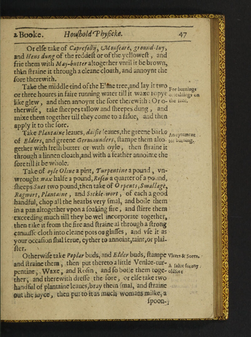 Orelfe take of Caprefollij, UWoafearc, ground-Iuy, and Hens dung of the reddeft or of the yelloweft , and frie them with May-butter altogether vnril it be brown, thkn ftraine it through a cleane cloath, and annoynt the fore therewith.' Take the niiddle-find of the E’ftie tree,and lay it two ?ov bu-s or three houres in faire running water till it waxe ropye 0t jcaidiag* ui like glew, and then annoynt the fore therewith: Or o- the iace. therwife, take fheepcs tallow and (heepcs dung, and mixe them together till they come to a falue, and then apply it to the fore. Take Plant awe leaues, da/p ’caues,the gr eerie bade Anc,yntment . of Elders, and greene Germaunders, ftampe them ako- to; bm;4ug«, - gether with freih butter or with oyle, then ftraine it through a linnen cloath,and with a feather annointe the fore till it be whole. ' ' Take of oyle Ohtte z pint, Turpentine a pound , vn- wrought wax halfc a pound, Refen a quarter of a pound, ' fheeps^er two pound,then take of O rpents,Smallagt, Ragwort) Plant awe , and Sickle-wort, of each a good handful, chop all the hearbsvery final, and boilc them in a pan altogether vpon a foaking fire, and ftirre them exceeding much fill they be wel incorporate together, then t ike it from the fire and ftraine al through a ftrong canuafll cloth into cleane pots OB glafles, and vfe it as your occafion flial ierue, cy ther to anneint,taint;or plai¬ ner. ' ' / • Othcrwife take Poplar buds, and Elder buas, ftampe vicers& sores* and ftraine them 4 then put thereto a little Venice-tm>A falyefoA.an pentinc, sWaxe, and Rofin, andfoboiie them togc- oMfoie ther, and therewith dreffe the fore, or elfe take two handful of plantaine leaues,bray them imal, and ftraine out ihe wyce, then pur to it as much womans railke, a fpOOD-j