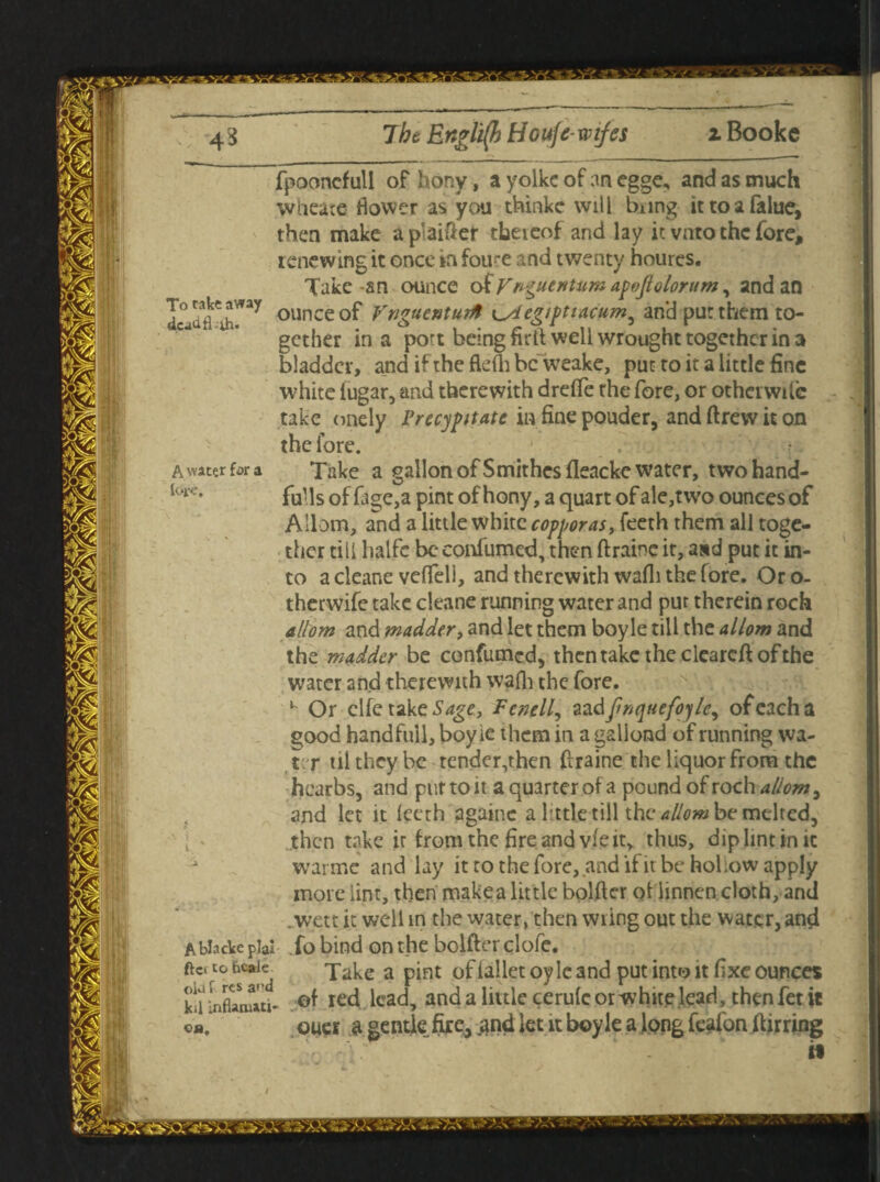 To rake away dca^fl-oh. A water far a, loj.tr. fpooncfull of hony, a yolke of an egge, and as much wheate flower as you thinke will bung ittoafalue, then make ap'aider theieof and lay it vnto the fore, renewing it once rn fou-e and twenty hourcs. Take-an ounce of Vf^uentum apoftolorum ^ and an ounce of VnguenturA t^degiptiacum^ and pur them to¬ gether in a port being firtt well wrought together in 3 bladder, and if the ftefh be weake, put to it a little fine white iugar, and therewith dreffe the fore, or other wile take onely Precypttate in fine pouder, and drew it on the fore. Take a gallon ofSmithes fleacke water, two hand¬ fuls of fage,a pint of hony, a quart of ale,two ounces of A Horn, and a little white copperas, feeth them all toge¬ ther till halfc be confumed, then draine it, and put it in¬ to a cleane veffeli, and therewith wafli the fore. Or o- therwife take cleane running water and pur therein rock aliom and madder, and let them boyle till the allow and the madder be confirmed, then take the cleared of the water and therewith wafh the fore. Or clfe take Sage, Fenell, aa dfinquefoyle, of each a good handful], boyle them in a galiond of running wa¬ ter ui they be tender,then draine the liquor from the hcarbs, and pur to it a quarter of a pound of roch aliom, and let it feeth againc a Tttle till the aliom be melted, then take it from the fire and vie it, thus, dip lint in it i wanne and lay it to the fore, and if itbe holiow apply more lint, then make a little bolder oHinnen cloth, and .wett it well in the water, then wring out the water, and Ablackcpia! fo bind on the bolder clofe. ft* to bcaie^ Take a p[nt 0f ial[ct 0y jc and put into it fixe ounces kiUnflwMtj- .©f red lead, and a little cerufc or white lead, then fet it ouei a gentle fire, and let it boyle a long feafon during ©a.