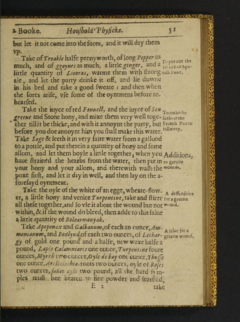 but let it not come into the fores, and it will dry them vp. Take of Tr table halfe pennyworth, of long Pcpfcr- as ^ ^ ^ the much, and of gray ties as much, a little gingtr, and a tanchor Spa- little quantity of Ltcoras, warme than with ftrong mthPoxe. ale, and let the party drinke it off, and lie downe in his bed and take a good fweate : and then when the fores arife, vfe fome of the oyntment before re- b ear fed. Take the iuyee of red Fennell, and the iuyee of Sen Tonak„ch greene and Stone hony, and mixe them very well toge- fcabsofthc ' thex till it be thicke, and with it annoynt the party, but French Pox & before you doc annoynt him you fball make this water, tallr'vay* Take Sage & feeth it in very faire water from a gallond to a pottle, and put therein a quantity of hony and fome allom, and let them boyle a little together $ when you Additions fcaue drained the heaths from the water, then put in to gretnc your hony and your allom, ana therewith wafhthe «0UR*»* poxe firft, and let it dry in well, and then lay on the a- forefay d oyntment. - Take theoyleofthe white of an cgge,wheate-flow- A defftngi5iic er, a little hony and Venice Turpenttne, take and ftirre for 3 green® all thefe together,and fo vie it about the wound but not W0Ull<1* within, & if the wound do bleed, then adde to this falue a little quantity of Bble armor,yak. Take Apoponax and Galbanum,oieach an omcc^m- A ,^uc icra moniannm, and Bcdlyndpieach two ounces, oX Let har- greene wound. gy of gold one pound and ahalfe, new waxehalfea pound. Lapis C&lamntansone ouhayTurpenancfoure ounces,Myrrh two ounces,Oyle de bay one ounce,7huffc one omccf/IriFicle Jiia~xQOXS two ounces, oyle of Bojes two cur.ceSjJaBet cy two pound, all ihe hard fvm* pics mud bee beaten zo fine powdei and feaificd3 E 2 \ take