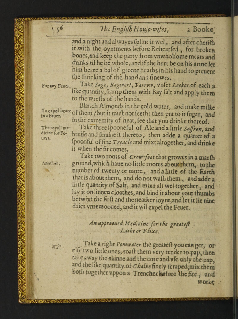 7be Engli/h h oujf wtfes, i Bookc# and a night and alwiyes fplint it wei, and after cherifh it with the oyntments before Rehcarfed , for broken bones,and keep the party from vnwhollome meats and drinks til he be whole, and if the hurt be on hi$ arme let him bear? a bal of grecne hearbs in his hand to pieuent the fhrirking of the hand and finewes. For«ny Fcucr. Take Sage, Ragrvort, Ta/rowy vnfet Leekcs of each a like quintity,ftamp them with Bay fait and app’y them to the wrefts of the hands. Blanch Almonds in the cold water, and make milke snaFcucn earc of chen3 f’out i: not fceth) then put to it fugar, and in the extremity of heat, fee that you drinke thereof. Take three fpooneful of Ale and a little Saffron, and bruifeand ftraineit thereto, then adde a quarter of a fpoonfu.1 of fine Treacle and mixt altogether, and drinke it when the fit comes. 1 ake two roots of Crow-foot that growes in a tnarlh ground,whit h hauc no little rootes about them,, to the number of twenty or more, and a little of the Earth , that is about them, and do not waft) them, and adde a little quantity of Salt, and mixe all wel together, and lay it on iinnea cioathes, and bind it about your thumbs betwixt the firft and the neather ioy nt,and let it lie nine daies vnremooued, and it wil expel the Feuer. An*ipprooued Medicine for the ?redte/ft • Laske orflixe. ,r right the greatefl you can get, or eiie two little ones^roaft them very tender to pap, then takeaway the skinneand the cote and vfe only the pap, and the like quantity:of chalke finely feraped^mix them both together vppoa a Trencher before *hc file, and workc The rcyal! me dicuse for Fe* ucr*. Astother. . vXv s,