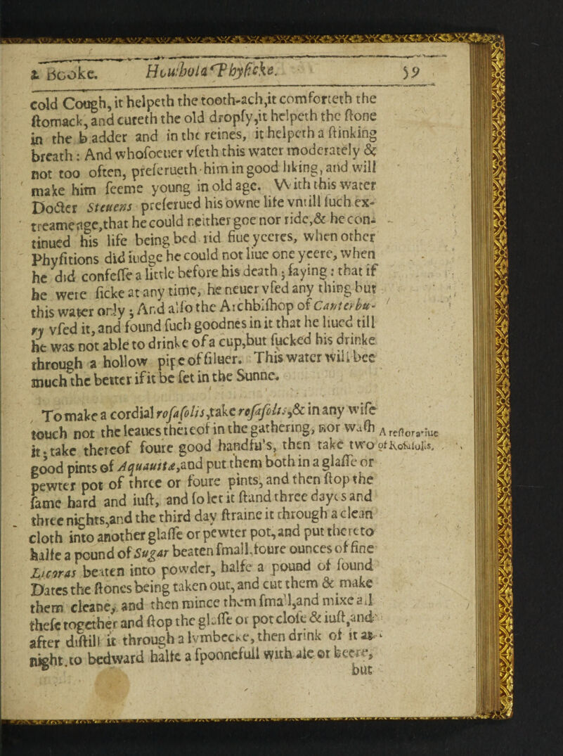 iTricoke. ' H<*u!bola‘?hjfi'cke. yj cold Cough, it helpeth the tooth-ach.it comforteth the ftomack, and cuteth the old dropfy,it helpeth the done in the b adder and in the reines, it helpeth a (linking breath: And whofoeuer vfeth this water moderately & not too often, preferueth him ingood liking,and will ' ma|(e him feeme young in old age. With this water Dotfer St mens preferuedhisownelitevniillluchex- treameage,that he could reithergoe nor tide,& he con. - tinued his life being bed 1 id fiueyccres, when other Phyfitions did iudge he could not hue one yeere, when he did confeffe a little before bis death; faying: that if he weie ficke at any time, he neuervfed any thing but ' this water or.-'y; Ar.d alio the Aichbiihop otCanteibu- ' ry vfed it, and found fuel) goodnes in it that he hued till he was not abletodrinke ofa cup,but fucked his dnnke through a hollow pipeoffiluer. This water wiiibcc much the better if it be fet in the Sunne. I To make a cordial rofufehs^akcrefifili.^&m any wife touch not the leaues theieof in the gathering, nor wadi ^r,^or3.juc it ■ take thereof foute good handfu's, then take two oticofaiolis, . pood pints of Aauauitee,and put them both in a gladl or pewter pot of three or foure pints, and then flop the fame hard and iuft, and fo let it Hand three dayc sand three nights,and the third day ftraine it through a clean - ' cloth into another glade or pewter pot, and put tlie re to Suite a pound of beaten fmail, foute ounces of tine Liar as beaten into powder, halfe a pound of found Dates the (tones being taken out, and cut them & make them cleane, and then nunce them fma l,and nuxead thefc together and flop the gh.ife or pot dole & luft^nd- after diftili it through a Ivmbecse, then drink of it a*. ' night, to bedward halfe. a fpoonefull with ale or fcewe.