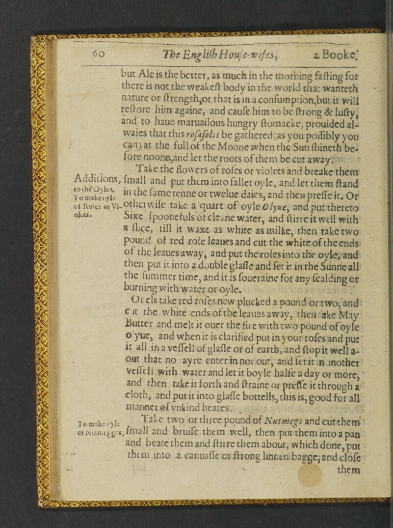 but Ale is the better, as much in the morning faffing for there is not the weakeft body in the worid that wanteth nature or flrength,or that is in a confum prion,but it will reffore him againe, and caufe him to be fhong Sc lufty, and to haue maruailous hungry flomacke, prouided al- waies that this rofafelis be gathered (as you poiTibly you can) at the full ot the Moone when the Sun fhineth be¬ fore noone^and let the roots of them be cut away. ... Take the flowers of roles or violets and breake them Auditions, fmall and put them into falietoyle, and let them ftand tom'akeoyk r^e^.mctcnneortweluedaks,and then preffeit.Or ct itoics ©r Vi-^hei wife take a cjuart of oyiQOiyue^ and put thereto olu*' Slxc fpoonefuls otcie.ne water, and ftirre it well with a dice, till it waxc as white asmilke, then take two pound of red role leaues and cut the white of the ends of the leaues away, and puttherolcsintothe oyle, and then put it into a double glafle and fet it in the Sunne all the hi miner time, and it is foueraine for any fealding or burning with water or oyle. Or els take red rofesnew plucked a pound or two, and cit the white ends of the leaues away, then ake May butter and melt it oucr the fire with two pound of oyle o yuc, and when it is clarified put in your rofes and put it all in a veflcll of glafle or of earth, and flop it well a- out that no ayre enter in nor out, and fet it in another veilcli with water and let it boyle halfeaday or more, and rhen rake it forth and flraine or preflfe it through a cloth, and put it into glade bottclls, this is, good for all manner ef vnkind heaces. T© naakccjic Takc two or three pound of Nutmegs and euttheirt ouNuin-t^g s, fmall and bruife them well, then put them into a pan and boate them and (hire them about, which done, put them into a canuaffe or flrong linnen bagge,and clofc them