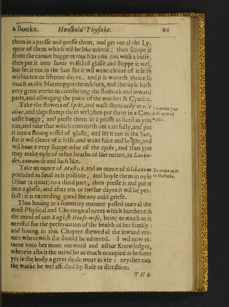 them in a prefle and preffethem, and get out al the Ly~ quor of them which wil be like manna , then ferape it from the canuas bapge as much'as you can with a knife, then put it into feme vefTel of glafTc and ftoppe it wd» but fet it not in the Sun for it wil waxcclcancof itfeift within ten or fifreenc da> cs, and it is woorth thrice fo much as the Nutmeggcs themfclues, and the oyle hath very great vcrtucin comforting the ftomack and inward parts,and afl waging the painc of the mo; her & Cyatica. T ake the flower s of Spike ft nd wafli them only in oile T () lpaie„ ehue,and then ftamp them wcljthcn put them in a Can- uafle bagge, and prefle them in a prefle as hard as you vFd;- can,and take that which commeth out care fully,and put it into a ftrong vcflcl of glaflc, and fet it not in the Sun, for it wil clearc of it felfc,and waxe fane and bright,and wil haue a very flrarpe odor of the spike s and thus you may make oyle of other hearbs of like nature,as Lautn- der, camomile and fuch like. Takean ounce of Maftick,and an ounce of Ohbanum Tomakco>jt pounded as fmal as is poifible, and boylc them in oyle 'Jl Afcfocfct. piiue (a quart) to a third part, then prcfic it and put it into a glafle, and after ten or twelue dayesit wil be per- fed: it is exceeding good for any cold griefe. Thus hauing in a luminary manner pafled oocr al the mod Phyflcal and Chyrurgical notes which burthcncih the mind of ourEnghjh Houfervife, being as much as is needful for the preferuation oft he health oi her family ; and hauing in this Chapter fhewedal theiuv’ard ver¬ ges wherewith flie fhould be adorned. I wil now re. turnc vnto her more outward and a&iuc Knowledges, wherein albeit the mind be as much occupied as before? yet ifrthc body a gre.it deale more in vfc : ney thcr can the Wjorke be we) affected by Rule oi diredion. T B E