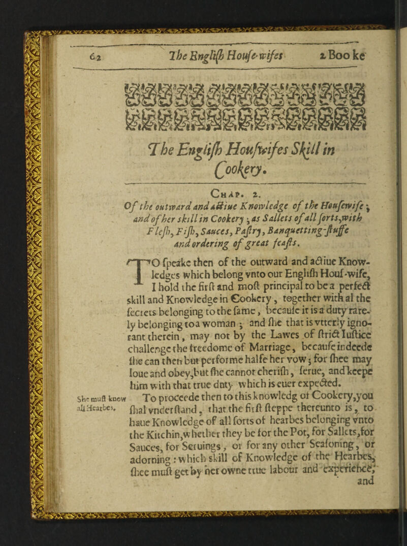 Chap. 2. Of the outward anda&tue Knowledge of the Heufewife \ and of her skill in Cookery ^as Sallets of'allforts jvith Flejh, Fiji), Sauces, Pajlrj, Banquettingfuffe and ordering of great feafs. TO fpeakc then of the outward and atfiue Know¬ ledges which belong vnto our Englifh Houf-wifc, I hold thefirftand moft principal to be a perfect skill and Knowledge in Cookery, together with al the feaets belonging to the fame, becaulc it is a duty rare¬ ly belonging toa woman •, andfhe that is vtterly igno¬ rant therein, may not by the Lawes of Arid Iuftkc challenge the freedome of Marriage, bccaufeindecdc Ihe can theti but performe halfe her vow 5 for fhee may loue and obey,but (he cannor cheriih, ferue, ancfkcepe him with that true doty which is euer expe&ed. she roufl knew To proceede then to this knowledg ot Cookery,you aiiHcatbcj. ft,ai vnder{Und. that the fir ft fteppe thereunto is, to haue Knowledge of all forts of hearbes belonging vnto the Kitchin,whether they be for the Pot, for Salkts,for Sauces, for Seruings, 01 for any other Seafoning, or adorning r which skill of Knowledge of the Hearbes, fhee muft get by her owne true labour and experience;