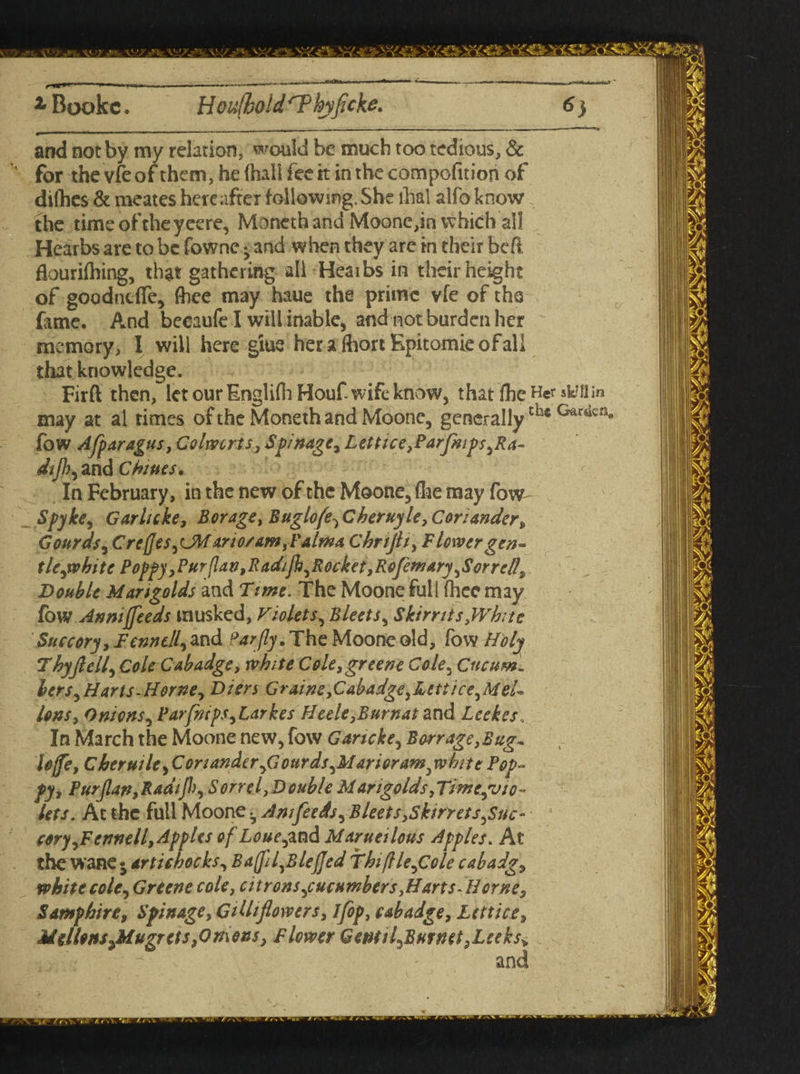 z Bookc. Hou(hoidrP kyficke. 6} and not by my relation, would be much too tedious, & for the vfe of them, he (hall fee rt in the competition of difhes & meates hereafter following.She lhal alfo know the timeoftheyeere, Moneth and Moone,in which all Hearbs are to be fowne - and when they are in their be ft Eourifhing, that gathering all Heaibs in their height of goodntffe, fhee may haue the prime vfe of tha fame. And beeaufe I will inable, and not burden her memory, I will here giue herafhortEpitomicofall that knowledge. Firft then, let our Englifh Houf wife know, that fhe Her sktflin may at al times of the Moneth and Moone, generallyth*Gar<ien# fow Afparagus, Colwcrts, Spinage, Lettice ,Parfmps ,Ra- dijh, and Chines. In February, in the new of the Moone, Are may fow- Spyke, Garlicke, Borage, B agio(e^C hertiyle.Coriander„ Gourds, C re (]es anosam,Palma Cbrijli, Flower gen- tlejvbite Poppy,Purflan,Radijh,Rocket,Rofemary ^Sorrell, Double Marigolds and Time. The Moone full fhee may low Annifeeds rausked, Violets^ Bleets, Skirr its,White Succory , JFf##*//, and Par fly. The Moone old, fow Holy Thy fell, Cole Cabadge, white Cole, greene Cole, Cucum. hers^Harts-Horne, Dien Graine,Cabadge,Ltttice,MeL Ions, Onions, Parfnips,Larkes Heele,Burnat and Leekes, In March the Moone new, fow G art eke, Barrage, Bug* Ioffe, Cheruile, Coriander,<7ourds^M&rioramjvhite Pop¬ py, Purjlan,Radijh, Sorrel,Double Marigolds,Timegvio- lets. At the full Moone b Am feeds ^ Bleets,,Skin ets^Suc- cory,Fennell, Apples of Lone ,and Marueilous Apples. At the wane • artichocks, Baffll^BleJJed fhifllegCole cabadg, white cole, Greene cole, citrons ^cucumbers,Harts Horne, Samphire, Spinage, Gilhflowers, Ifop, cabadge, Lcttice, Mellons Jdugrcts,<Omens, Flower GentiLBurnet .Leeks* and