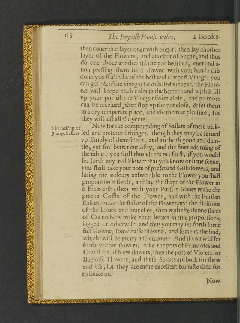 thcncouer that layer oner with Sugar, then lay another layer of the Flowers, and another of Sugar; and thus do one aboue another ti 1 the pot be filled, euerand a« non prdfng them hard downe with your hand: this done,you fra'l take of the beft and il arpeft Vinegar you can get (&;fthevinegar be diddled vinegar, the Flow¬ ers will keepe their colours the better) and with it fill vp your pot till the Vinegar fwim aloft, and no more can be recdued • then flop vp the pot clofe, & fet them in a dry temperate place, arid vie them at pleafure, for they will la ft all the ycere. The making of Now for the compounding of Sallats ofthefe pick- ftrange SaUats led and pr£?ferued thinges, though they may be ferued vp limply of themfeluv s, and are both good and dain- tie^yet for better cnricfity, and the finer adorning of the table, you (hall thus vie them: Fit ft, if you would fet forth any red Flower that you know or hauefeene, you frail take your pots of preferued Gilliflowers, and luting the colours anfwerable to the Flower you (hail propoi tion it forth , and lay the frape of the Flower in a Fruit-di(h; then with yourPurflm leaues make the greene Coffin of the F’ower, and with the Purflan ftalkes, make the ftalkc of theFlowcr,and thediaifions of the leaues and branches; then wkh the thinnefrees of Cucumbers make their kaucs in true proportions, iagged ur other wife: and thus you may fet forth fome full blowne, feme halfe blowne, and fome in the bud, which w i 1 be pretty and curious And if von wiil fee forth yellow flowers, take the pots of Pnmtofesand Cowfl >ps, if blew flowers, then the pots of Violets, or Buglofle Il awerSjand thefe Sal lats arc both for fhew and vfe^for they are more excellent for lafle then for to iooke on. Now