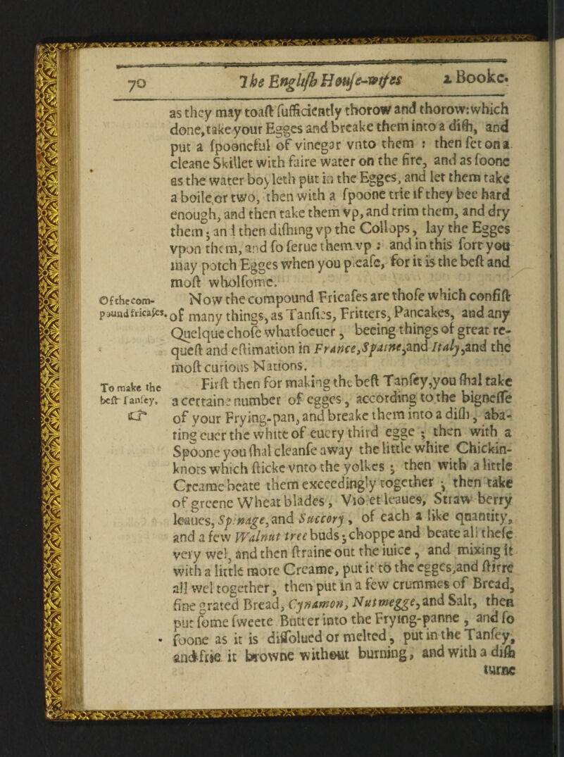 Booke. as they may toaft fufficiently tborow and thorow: which done, take your Es^ges and breake them into a difh, and put a fpooneful of vinegar vnto them : thenfetona cleane Skillet with faire water on the fire, and as foonc as the water bo^leth put in the Egges, and let them take a boilcor two, then with a fpoone trie if they bee hard enough, and then take them vp, and trim them, and dry thenT; an i then dtfhing vp the Collops, lay the Egges vpon them, and fo ferue them vp : and in this fort you may potch Egges when you p.eaic, for it is the beft and moft wholfomc. Ofthccom- Now the compound Fricafes are thofe which confift paundfricaits.0£ many things, as Tanfies, Fritters, Pancakes, and any Quelque chofe whatfoeuer, becing things of great re- queft and eftimation in France fSpatne^ud Italy^znd the moft curious Nations, To make the Fivft then for making the beft Tanfey,you fhal take beft-fanfey, a certain? r umber of egges, according to the bignefle sJ* of your Frying-pan, and breake them into a difh, aba¬ ting euer the white of eucry third egge ; then with a Spoone you fhal cleanfe away the little white Chickin- knots which fticke vnto the yolkes -y then with a little Creamebeate them exceedingly together • then take of greene Wheat blades, Vio.et leaues, Straws berry leaucs, Sp.nage, and Succory , of each a like qnantity, and a few Walnut tree buds jehoppe and beateali thefe very wel, and then ftraine out the iuice, and mixing it with a little more Crcame, put it to the cggcs,and ftirre all wel together, then put in a few crummes of Bread, fine grated Bread, Cynamon, Nutrnegge^ and Salt, then put fome fweete Butt er into the Frying-panne , andfo • foone as it is diflfolued or melted, put in the Tanfey, andfwiit browne without burning, and with a di& turnc