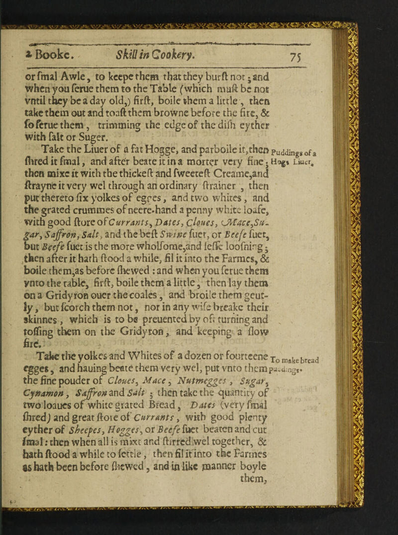 * Bookc. Skill in Cookery. or final Awle, to keepe them that they burft not 5 and when you ferue them to the Table (which mad be not vntil they be a day old,) firft, boile them a little , then take them out and toaftthem browne before the fire, & fo ferue them , trimming the edge of the difh eyther with fait or Suger. Take the Liuer of a fat Hogge, and parboile it,then Pudding* of a (bred it fmai, and after beate it in a morter very fine 5 Hog* Liuer, then mixe it with the thickeft and fweeteft Creaine,and ftraync it very wel through an ordinary drainer , then put thereto fix yolkes of egres, and two whites, and the grated crummes of neere-hand a penny white loafe, with good Roxc of Currants, Dates, clones, Uttace,Su¬ gar, Saffron, Salt , and the bed Swine fuer, or Beefe fuet, but Beefe fuet is the more wholfome,and lef& loofning • then after it hath dood a while, fil it into the Farmcs, & boile them,as before (hewed : and when you ferue them ynto the table, firft, boile them a little, then lay them on a Gridy ron ouer the coales, and broiie them gent¬ ly , but fcorch them not, nor in any wife breake their skinnes, which is to be preuented by oft turning and N tofling them on the Gridyron, and keeping a flow fird ' • Take the yolkes and Whites of a dozen or fourtcene To makebrcad egges, and hauing beate them very wel, put vnto therap U>U;ngs» the fine pouder of Clones, Mace, Nutmegges , Sugar, Cynamon, Saffron and Salt • then take the quantity of two loaues of white grated Bread, Dates (very final fhred) and great ftoie of Currants, with good plenty eyther of Sheepes, Hogges, or Beefe fuet beaten and cut fmai: then when all is mixt and ftirred wel together, & hath flood a while to fettle, then fil it into the Farmes as hath been before (hewed, and in like manner boyle them^ f ?