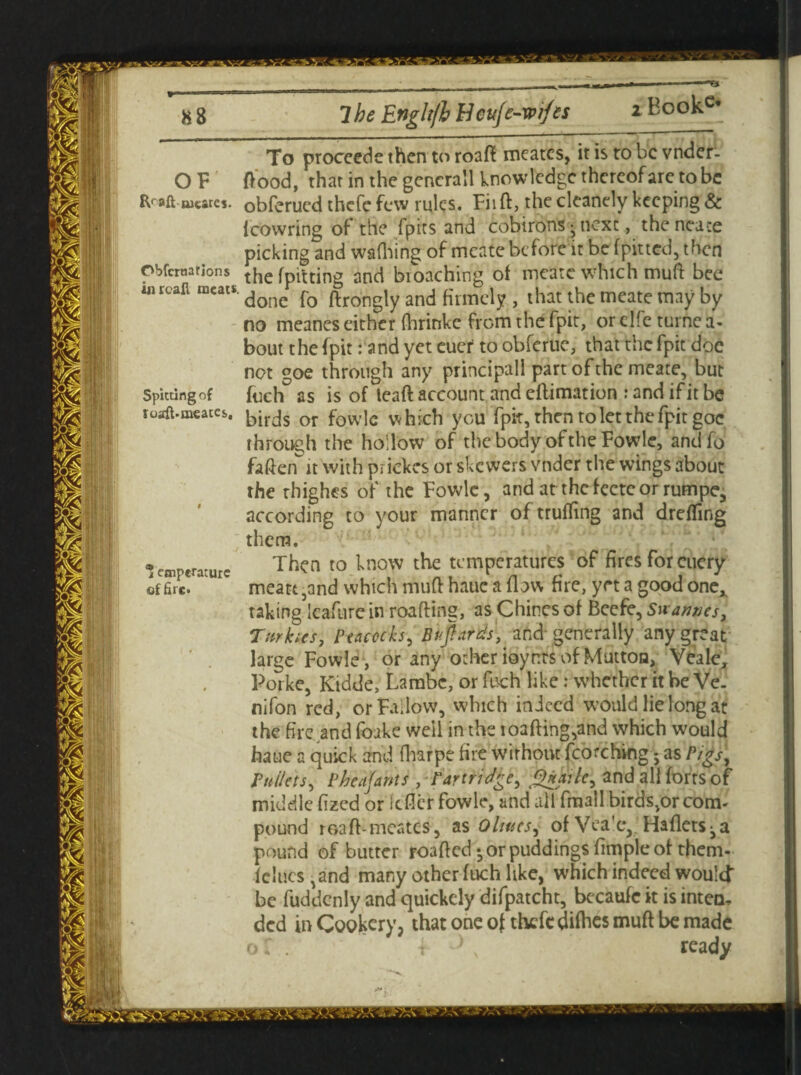 -Ti 88 7 be Englt/h Heufe-wi/es * Book2, OF Rr aft abates ObfcrnatJons in read meats. Spitting of load-meatcs. * ctnperature of fire. To proceedethentoroaft meates, it is ro be vnder- ftood, that in the gencrall knowledge thereof are to be obferued thefe few rules. Fii ft, the cleanely keeping & {cowring of the {'pits and cobirons j next, theneace picking and wattling of mcate before it be {pitted, then the (pitting and broaching of meate which muft bee done fo ftrongly and firmely , that the meate may by no meanes either {hrinkc from the fpit:, or elfe turne a- bout the fpit r and yet cuer to obferuc, that the fpit doe not goe through any principall part of the meate, but fuch as is o{ leaft account and eftimation : and if it be birds or fowlc which you fpit, then to let the fpit goe through the hollow of the body of the Fowlc, andfo fatten it with piiekes or skewers vnder the wings about the rhighes of the Fowle, and at thefectcor rumpe, according to your manner of miffing and drefling them. Then to know the temperatures of fires for cucry meatt,and which mutt haue a flow fire, yet a good one,, taking Icafure in roafting, as Chines of Beefe, Su atones, Turkics, Peacocks, BUjhttds, and* generally any great large Fowle, or any ocher ioynts of Mutton, Vealc, Porke, Kidde, Lambc, or fuch like: whether it be Ve. nifon red, or Fallow, which indeed would lie long at the fire and foake well in the ioafting,and which would haue a quick and (harpe fire without fcorching 5 as Pigs, Pullets, Pbeajants , Partridge, Qnailc, and all forts of middle fized or itfler fowle, and all fraall birds,or com¬ pound roaft-meates, as Oltucs, of Vea'c,. Haflets^a pound of butter roafted-orpuddingsfimpleof them- fclucs ,and many other fuch like, which indeed would be fuddenly and quickely difpatcht, becaufc it is inteu, ded in Cookery, that one of thefe difhes muft be made oT. f y\ ready