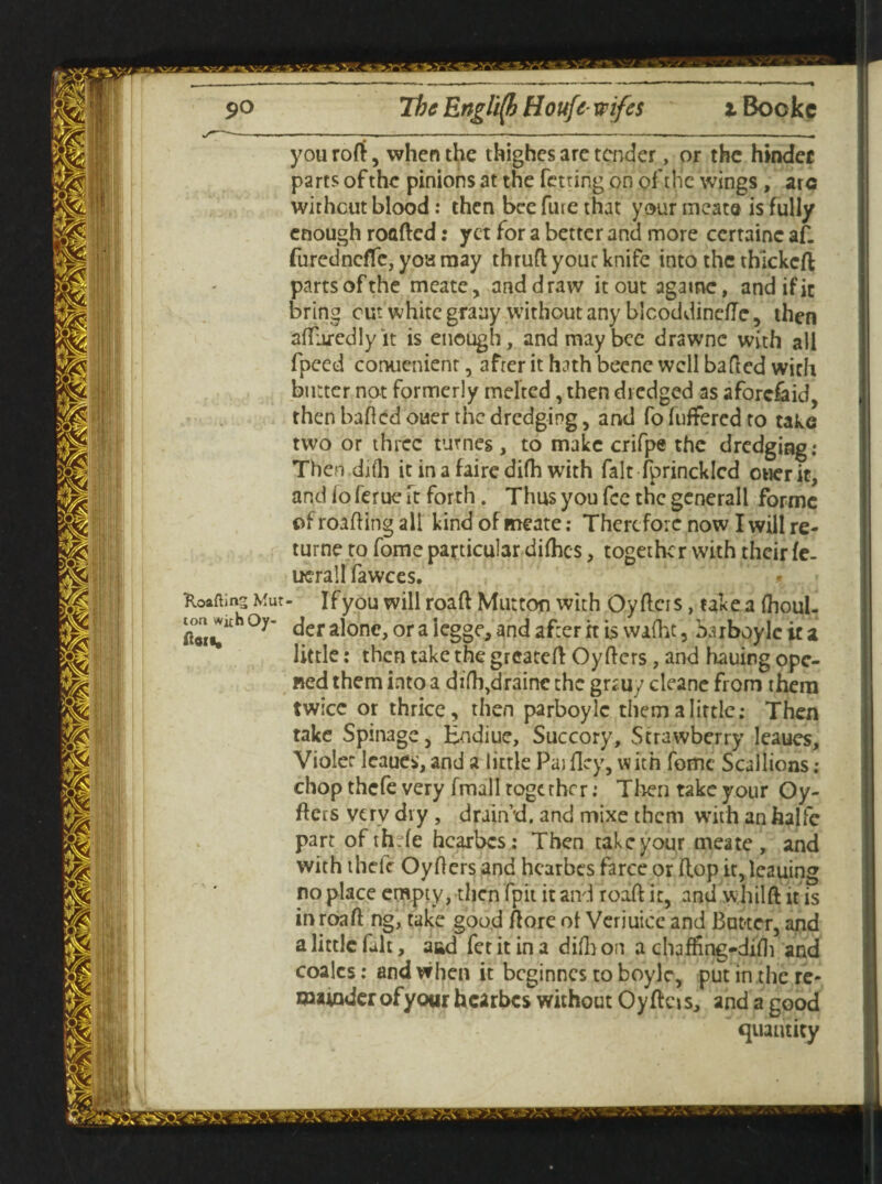 -,----- -----——-—--— youroft, when the thighes are tender, or the hinder parts of the pinions at the fetring on of the wings, arc without blood: then bee fine that your meat® is fully enough roafted: yet for a better and more certainc af. furednefle, you may thruft your knife into the thickcft parts of the meate, and draw it out agamc, and if it bring cut white graay without any blcoddinefte, then afluredlyit is enough, and may bee drawnc with all fpeed conuenient, after it hath becne well bafted with butter not formerly melted, then dredged as afordaid, then bailed ouer the dredging, and fo fuffered to take two or three turnes, to make crifpe the dredging: Then difli it in a faire difh with fait fprincklcd oner it, and 1 o ferue ft forth. Thus you fee the gcnerall forme of roafting all kind of meate; Therefore now I will re¬ turn? to fome particular diftics, together with their fe. uerall fawces. Xoaftins Mur- If you will roaft Mutton with Oyftcis , take a ihoul- cou^thoy- der alone, or a legge, and after rt is wafht, iwboylcica little: then take the greateft Oyfters, and hauing ope¬ ned them into a difh^raine the gr*uy cleane from them twice or thrice, then parboyle them a little: Then take Spillage, Endiue, Succory, Strawberry leaues, Violet Icaues,and a little PajHey, with feme Scallions; chop thefe very fmall together: Then take your Oy- flers very dry , drain’d, and mixe them with an halfe part ofth.de hearbes: Then takeyour meate, and with thefe Oyflers and hearbes farce or flop it, leauing no place empty, then fpit it and roaft it, and whilft it is in roaft ng, take good ftore of Verjuice and Butter, and a little fait, aad fetitina diihon a chafftng-difti and coalcs: and when it beginnes to boyle, put in the re¬ mainder of your hearbes without Oyftcis, and a good quantity