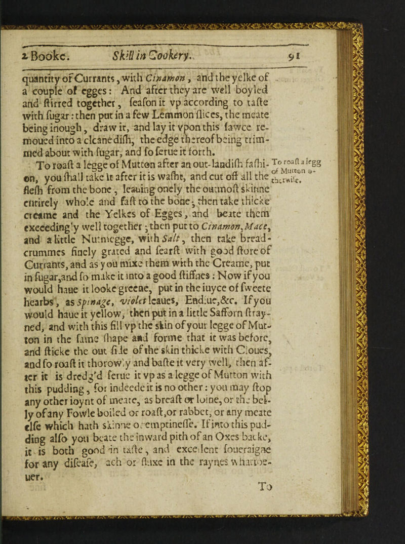 quantity or Currants, with Cimmon, and the yelke of a couple o! egges: And after they are well boy led and ftirred together, feafon it vp according to tafte with fugar: then put in a few Lemmon dices, the meate being inough, draw it, and lay it vponthis faWce re- mouedintoaclcanedifh, the edge thereof being trim¬ med about with fugar, and fo feme it forth. To road a legge of Mutton after an outdandifh fafhi- ’ ©n, you fhall take it after it is wafht, and cut off all the \ fieih from the bone, leauing onely theoutmodskinne entirely whole and fad to the bone*, then take thicke crctine and the Yelkes of Egges, and beate them exceedingly well together ,then put to CinamonMace, and a little Nutmegge, withSa/J, then take bread - crummes finely grated and feard with gooddoreof Currants, and as you mixe them with the Creame, put in fugar,and fo make it into a good diffnes; Now if you would haue it looke grccnc, put in the iuyee of fweetc hearbs, as Sfinagc, violtt lcaues, End;ue,&c. If you would haue it yellow, then put in a little SafForn dray- ned, and with this fill vp the skin of your legge of Mut¬ ton in the fame fhape and forme that it was before, and fticke the out die of the skin thick© with Cioues, and fo road it thorowly and bade it very well, then af¬ ter it is dredg'd ferue it vp as a legge of Mutton with this pudding, for indeede it is no other; you may dop any other ioynt of meate, as bread or loine,or the bel¬ ly of any Fovvle boiled or roaft,or rabbet, or any meate clfe which hath skinne orcmptinefTe. If into this pud¬ ding alfo you beate the inward pith of an Oxcs batke, it is both good'in ude, and excellent foueraigne for any difeafe, ach or fiuxe in the raynes w hanoe- uer.