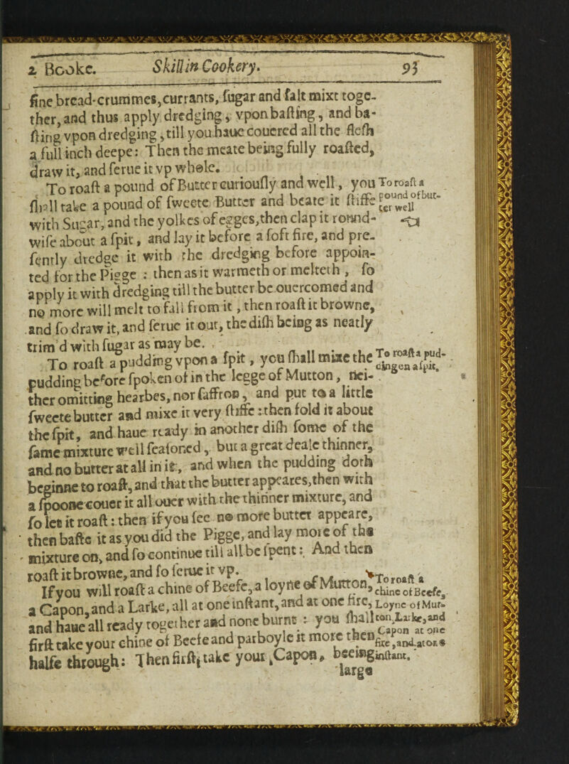 fine brcad*crummes,currants, fugar and fait mixt toge¬ ther, and thus apply dredging, vponbafting, and ba¬ ling vpon dredging ,till you haue couered all the flefh a full inch deepe: Then the meate being fully roafted, draw it, and ferue it vp whole. To roaft a pound of Butter cunoufly and well, you To waft a flplltate a pound of fwcete Butter and bcate it ftiffe £«n°fbut‘ with Sugar, and the yolkcs of eggcs,then clap it round- -?a wife about a fpit, and lay it before a foft fire, and pre. fently dredge it with the dredging before appoin¬ ted forthePisge : thenasitwarraethormelteth, fo apply it with (hedging till the butter be oucrcomed and ne more will melt to fall fiotn it, then roaft it browne, , and fo draw it, and ferue it out, the dilh being as neatly ^ trim d with fugar as may be. , . To mails rua To roaft a pudding vpon a fprt, you (hall mute the ££*{*• pudding before fpoken of in the legge of Mutton, nei¬ ther omitting hearbes, nor faffroo, and put t(ia little fweetebutter and raixe it very fbaie:then fold it about the fpit and haue ready m another difh fome of the fame mixture well feafoned, but a great deale thinner, and no butter at all in it , and when the pudding doth beginne to roaft,and that the butter appeates,then with a fpoonecouec it all ouer with the thinner mixture, and fo let k roaft: then ifyou fee na more butta appeare, ■ then bafte it as you did the Pigge.andlay more of tha ' mixture on> and fo continue till all be ipentAod then a Capon, and a Larke, all at onemftant,and at one hre, Lo,nc oiMut. and haue all ready toge: her and none burnt: you firft take vour chine ot Beeleand parboylc it more thcnfe^a[0r ,, halfe through: Thenfirftj take yout .Capon,