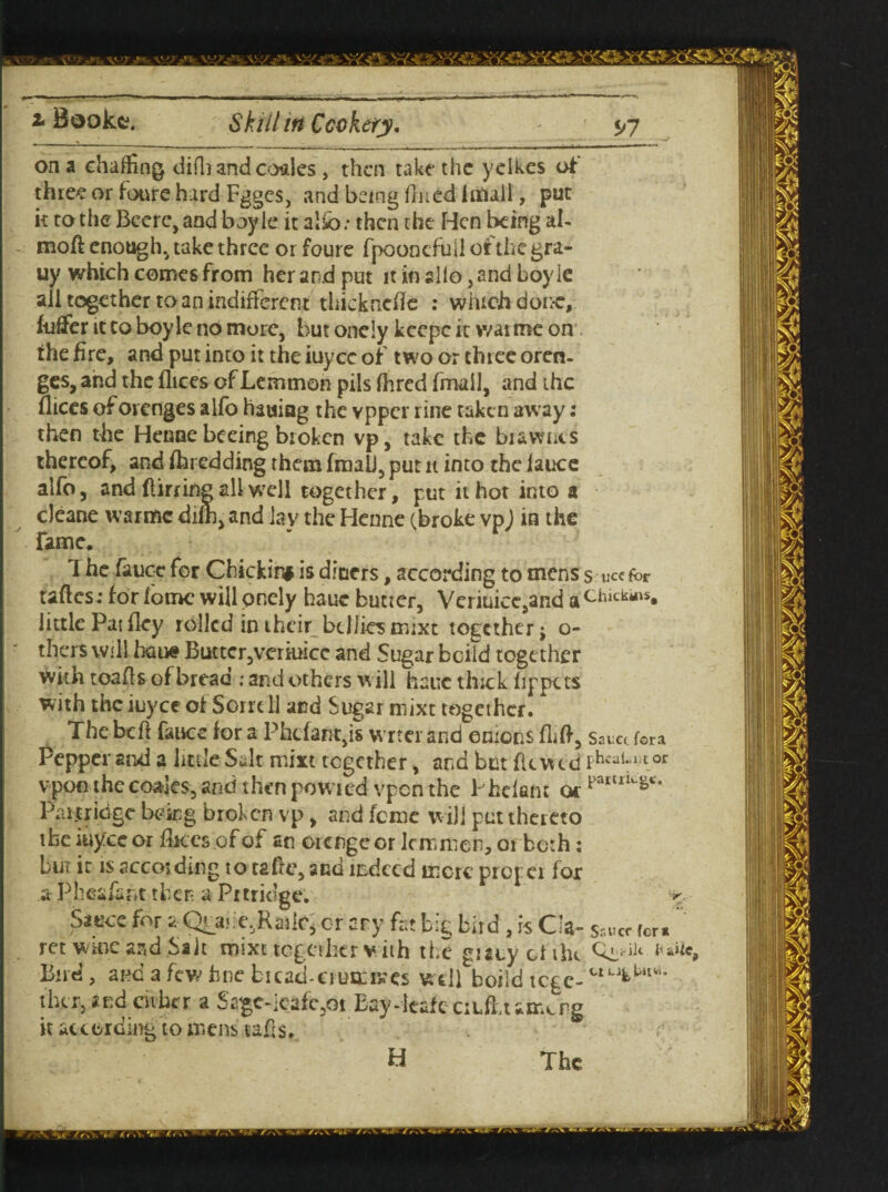 on a chaffing difli and coales , then take the yelkes of three or foure hard Fgges, and being fined iittall, put it to the Bcere, and boy le it alfb: then the Hen being al- moft enough, take three or foure fpeonefuil of the gra- uy which comes from her and put it in silo, and boy le all together to an indifferent thicknefle : which done, fuflfer it Co boy le no more, but oneiy keepe it war me on the fire, and put into it the iuyee of two or three oren- ges, and the fhces of Lemmon pils Hired fmall, and the flices of orenges alfo hauiag the vpper rine taken away: then the Henne beeing broken vp, take the bi&wnts thereof, and fhredding them fmaii, put n into theiauce alfo, and ftirrine all well together, put it hot into a cJeane warmc difh, and lay the Henne (.broke vp) in the fame, T he fence for Chickin# is diners, according to mens s ucefrr taftes: for iome will oneiy hauc butter, Veriuice9and a Chick*s« little Pat fley rolled in their bdliesmixt together j o- thers will bane Buttcr,veriuice and Sugar boild together with toafis of bread .* and others will hauc thick fippets with the iuyee of Sorrell and Sugar mixt together. Thebcft fauee for a Phcfa*ft,is wr ter and onions flifi, sauci fora Pepper and a little Salt niixt together, and but fkvud PhcaUilor vpon thecoales, and thenpowied vpenthe Phelanc or Faml^c‘ Partricige being broken vp, and feme w ill put ther eto ibe iuyee or fk.es of of an orengcor Inn men, or both: but it is according to tafte, and indeed mere prefer for a Pheafent then a Pmic’gc. Sauce for a Quu:e,Raiic, or ary fat big bird, is Cia- Ss«cr fcr. ret wipe and Sait mixt together with the guty ol the Bird, and a few fine bread-crustmes well boild tege- thcr, and cither a $££C-leafe,dt Eay-leafe ciL&tamcrg it according to mens tafis. H The ■r.