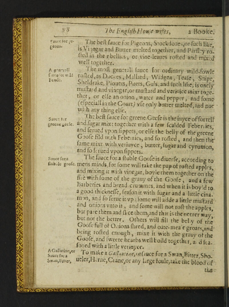 CS, Mallard t Wiage«, Tcafe, Snipe sheldrake, Plpucrs, Pacts, Gu!s,and Inch like, is osciy miifla*. d and vinegar,or rnuihrd and vcriuicc mixr to^e- rner, or cite an onion, water and pepper, and Tome (c.peciajlin the Courtj vte only burrer tachecf.and nor wnh any thing die. J he heft lauce tor greenc Geefe is theiuyee of forrell arsd/ugarmixe together with a few fealded Fcbenics nridfcaicj vpon fipp-rs.oreifethe bciiyof theprccnc G.)o!e hid with Fcberriea, and fo rotted , and rh'cn thr famemixc with veriuyee, butter, fugar and cynanvon, find tolciued vponftppets. *1 *1C ^ucc ^or ftuble Goofeis diuerfe, according to k goofe. mens minds, forfomc wfti take the pap of rofted ipplrs and mixing it with vinegar, boyle them together on the hie with (oine of the grauy of the Goofe , and a few Barberies and bread cruiamcs, and when it is boy’d to a good thickneffe, feafon it with fugar and a little cina mon, and fo feme it vp: tame will adde a little muftard* - lnd onio-s vmo it, and fomc will not roftihe apples but pare them and flee them^and that is tbencerer wav but not the better. Others will fill the bd.y of the Goofe full of Onions fbred, and oare-mea'r groar< and* bung roflcd enough, mixe it with the grauy of the Goo!c,and iweete heathswell boild togethu a. d Ita. lo'ncd with a little veriaycc. J&ItT*01 7° miJcC a Gf-fomtaetWCiHCC for a Swan}flitter,SHa. dieter, ucler,Herne, Cianchor any Urge foule,uke the bloovi of thr; Sauce lx r grccuc *e<