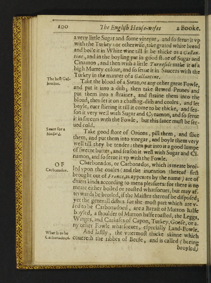 The btft Gal- k twine. S*wce fora Maijar\j. 3 wry little Sugar and Tome vinegar, and fo feru: it vp with rhe Turkey : or otherwife, rake grated white bread and boi'c it in White wine till it be rhicke as a Gallan. um, and in the boy ling par in good ftoie of Sugar and Cinamon , and then with a little Tumcfolc make it ofa high Murrey colour, and fo fci uc it in Saucers with the T urkey in the manner of a Gallantin'. ' Take the blood of a Swan,or any other great Fowle and put it into a dith 5 then take ftewed Prunes and put them into a drainer, and draine them into the bloud^ then let it on a chaffing-diih and coalcs, 2nd let boyle, eucr dirring it till it come to be thicke, and fca !°.n « vcry wcd w“h Sugar and Cynamon, and fo feme 1 in faixers with the Fowle, but this faucc mud befer- ued cold, ' * Take good dorc of Onions, pill them, and dice nndupUt^hcm inJt° v,neSar >,nd b°ylc them very ''cr tbcX bc tender: then put into it a good Iumt>c c ivvecte butter, and feafon it well with Sugar and Ci Ham on, and fo ferue it vp with the Fowle. Cbarbonados, or Carbonados, which ismearc broi¬ ls v?on tbc coales (and the inuention thereof fird brought out of France,as appeares by the name ) are of uers kinds according to mens pleafures: for there is nn meatc cither boiled or roafted whatfoeuer, but may af ter wards be broiled, if the Maidcr thereof be difpofe/ yet the. general 1 difties forthc mod part which are v fed to oe Carbonadoed, are a Bread of Mutton halfc boyled, a /houldcr of Mutton halfe roaded, the Leges W mges, and Caifcaftsof Capon, Turkey GoeTe orV ny otuer Fowle wharfocuer, cfpfciall/Land-Fowle Wbatis to be ^nd ladly , the vtccrmod thickc skinne whirh c^b^d, coucreth the nbbes of Bccfe, and is called ( bteing broylcdj OF Carbonados.