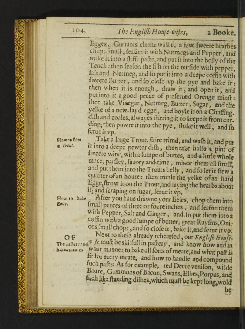 Ejgcs, Currants cleans walk , a kw, fwcctehearbes ch,;p Im.l jeaim i:withNutmegs’and Pepper,and m ike it. into a ftiffc pafte, and put it into the belly of the I Tench: then fcafon the fill on the ourfide with pepper, /ah and Nutmeg, and To put it into a deepe cofHn with fweete Butter, and fo clofe vp the pye and bake itr: then when it is enough, draw it, and open it, and put into it a good pee.ee of preferued Orenge minft: then take Viacgar, Nutmeg, Butter, Sugar, end the | yelke of a new. layd egge, and boyle it? on a Chaffing- I difti and coales, alwayes ftirring it to keep? it from cur- * I dingj then powrc it into the pye, (hake it well, and fb ierucitvp, . Take a large Trout, fairctrimd, and wafh it, and put a Trout it into a deepe pewter (lift), thentake half® * pint of I vecte wine, with-a lumpc of butter, and a little whole msec, paiflcy, fauory and time, mince them all fmatf and put them into the Trouts belly , and foletit ftewa quartet (rf an houre: then minlethc yelke of an hard Egge ftrow it on the Trout,and laying the hearbs about itj and /craping on /ugar, feme it vp, baVff After you haue drawne your Eeics, chop them into b /mail peecci of three or fours inches, and feafon them Vv l^?1 ePPer5 Salt and Ginger, and. fo put them iGtoa CQiUn with a good lumpc of butter, great Rayfins,Oni- vt*11 1 ,ul^ c^fe h, bake it,and feme it vp; O F • he\r? already rchcarfcd, our Enghfh Houft- TVie paficrrandtp J u niuft be ski.fu.l in paftcry, and know how and in what manner to bake-all forts of meate,and what paft is  t Jot cut ty meace, and how to handle and compound iucb parts: As for example, red Deere venifon, wilde JtJorreGjmmonsof Bacon,swans,Elkes,Porpus, and f ucii fUnding diflies,which muft be kept long,wold j be I