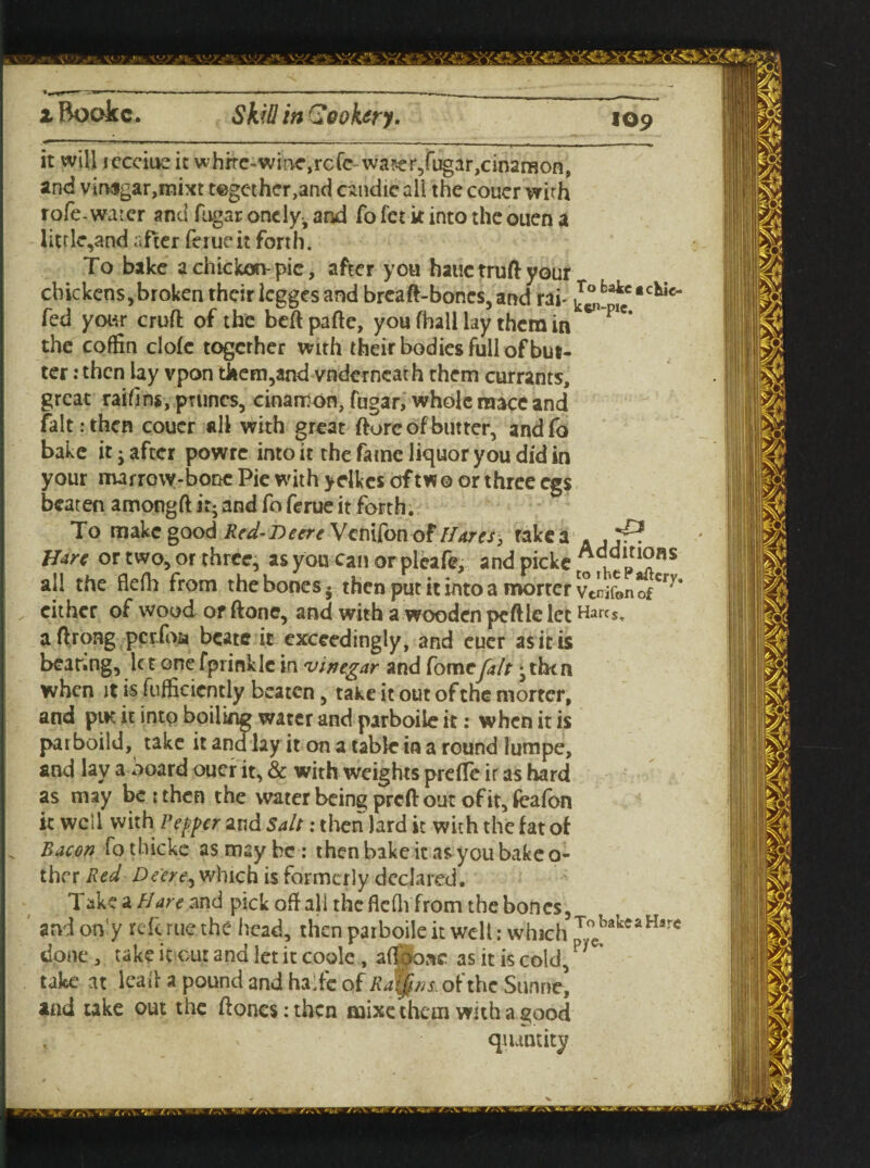 it will iccciue it whire-wir^rcftrwa?er,fugar,cin2rBon, and vir>$gar,mixt t©gcther,and cvmdie all the couer with rofe-water and fugar onely^ and fo fet it into the ouen a little,and after ferue it forth. To bake a chicken-pie, after you hauctruftyour chickens,broken their legges and breaft-bones,and rai- J^*1**^** fed your cruft of the beftpafte, you fhall lay them in the coffin clofc together with theirbodiesfullofbut- ter : then lay vpon tliem,and vnderncath them currants, great raihns, prunes, cinamon, fngar, whole mace and fait: then coucr all with great ftorc of butter, and fa bake it j after powre into it the fame liquor you did in your marrow-bone Pie with ydkes of two or three egs beaten amongft ir- and fo ferue it forth. To makegood Red-l)eere\en\Con of Hares, take a . ,rf? Hdre or two, or three, as you can or pleafe, and picke Addltl^«s all the flefh from the bones - then put it into a mortcr VtnifonofCrv’ either of wood or ftone, and with a wooden peftle let Harcs, aftrong perfoa bcatc it exceedingly, and euer as it is bear.ng, let onefprinkle in vinegar and Come fait ^tben when it is fufficicntly beaten, take it out of the morter, and put it into boiling water and parboile it: when it is parboild, take it andlay it on a table in a round lumpe, and lay a board ouer it, & with weights preffc ir as hard as may be : then the water being preft out of it, feafon it well with Pepper and Salt: then lard it with the fat of Bacon fo thicke as may be : then bake it as you bake o- thcr Red Deere^ which is formerly declared. Take a Flare and pick oft all the flefh from the bones,, andony reft rue the head, then parboile it well: which 1 t V It. • * ~>vra P / V® done, take it cut and let it coole , afthone as it is cold, take at leaft a pound and halfe of Raifns. of the Sunne’ and take out the ftones:thcn naixe them with a good . quantity