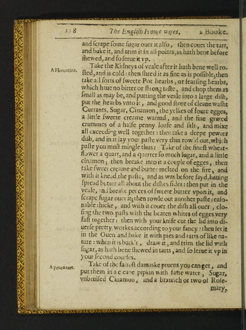 - ■ —- «... - — .— -- - x -- and fcrape fomc fugar oucr it alfo, then cotier the tart, and hake it, and trim it in ail points,as hath bene before flic wed, and foferue k vp. A P. ... . Take the Kidneys of veale after it hath bene well ro- -oit. *m<.. js cold: then Hired it as fine as is pofiiblc^then take a.l forts of fweete Pot hearhs, or fearfing hearbs, which haue no bitter or fti ong taftc, and chop them as jmall as may be, and putting the veale into a large dilh, put the hcarbs vntoir, and good ftore of cleanc walbt Currants, Sugar, Cinamon,theydkesoffoure egges, a little fweete creame warrad, and the fine grated crummes of a halfe penny loafc and fait, and mixe all exceeding well together: then take a deepe pewtef ddh, and in it iay your pa He very thin row'd out,which pafte you muff mingle thus ; Tukeof the lineft whe*t* fly wer a quart,and a quarter fo much fugar, and a little cinamonj then breake inroit a couple of egges, then takefwcci creamcand butter melted on the fire, and with it knead rhe pa fie, and as was before fay dialling fpread butter all about the diflies fidcs: then put in the veale, nn j breake pet ccs of fweete butter vpon it, and ferape fugar ouei it* then rowle out another pafie i eafo- nable thicke, and with it couer the difh all ouer , do¬ ing the two pads with the beaten whites of egges very faft together: then with your knife cut the lid into di- uerfe pretty workes according to your fancy .‘then let it in the Oucn and bake it with pies and rarrs of like na¬ ture : when it is baek'c,. draw it, and trim the lid with fugar, as hath bene Hie wed in tarts, and fo lerue it vp in );our fecond courfes. Aptucatait. Take of thefa rdf damaskepruensyoucangct, and put them in aceane pipkin with fane water, Sugar, vnboiifed Cinamon, and a braunchoitwool Rolc- mary?