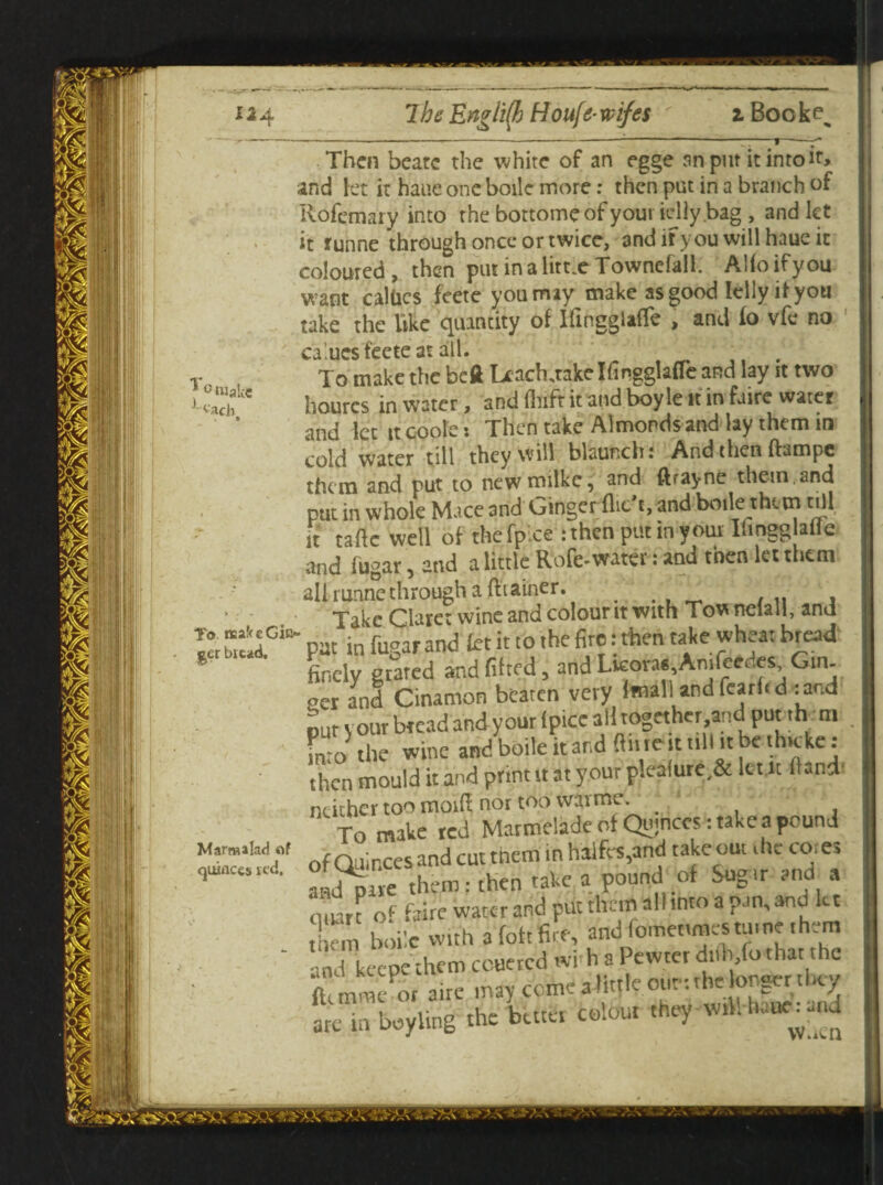 * o«ake ^ach To naaf<G Gin¬ ger bit ad. Marm ilad «f quinces i t'd. Then beatc the white of an egge an put it into and let it haue one boile more: then put in a branch of Rofemary into the bottomeof your idly.bag , and let it funne through once or twice, and it you will haue it coloured, then pin in a little Townefall. Alfoifyou want caliics feete you may make as good Icily it you take the like quantity of Hingglaffe , and io vfe no calucs feete at all. . To make the beft Leach jakelfingglafle and lay st two hourcs in water, and fhift it and boy le it in Lire water and let it coole: Then take Almonds and lay them in cold water till they will blaunchi And then ftampc them and put to newmilke, and ftrayne them, and put in whole Mace and Ginger flic’t, and boile them till it taftc well of thefpxe :then put in your Ihngglatte and fugar, and a little Rofc-water :and then let them all runne through a ftiaincr. Take Claret wine and colour it with Tow nelall, and pat in fugar and let it to the fire: then take wheat bread finely stared and fitted, and Lkora* Amfeedes Gin¬ ger and Cinamon beaten very (mall and fcarhd :and pur your bread and your lp.ee ail together and put .h m Lo the wine and boile it and ftfric it till it be thicke s then mould it and print it at your p!ea(ure,& kut Hand' neither too moif! nor too wav me. - To make ted Marmelade of Qujnccs .take a pound of Quinces and cut them in halfw.and take out die cot es andpave them: then take a pound of Sug it and a mien o* kite water and put them alhnto a pan, and kt S hoik with a foftfire, and fomettmestu.nethem .,nd keepethem couercd wi'h a Pewter dtfh.forhat the ftnnme or a,re may come a little our. the onset they are in boyling the bate, colour they w.M-b«ue:a,.d