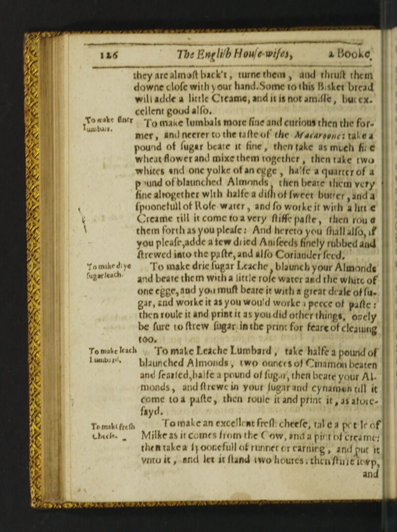 they arc almoft back't, turnc them, and rhrurt them dawneclofc with your hand.Some to tins fbiket bread willtdde a little Otacnc, and it is not am»llc, but ex. tel lent pood alfo. UmIwjII' fl Kr * ° ma*<c lumbal* wore fine and curious then the for¬ mer, andnccrci’tothe taftcof the MaiAroonc: take* pound ot fugtr bcatr it line, then take as much hi c wheat flower and mixe them together, then take two whites tnd oncyolkeotancygc , halfe a quarter of a p »und of bltuntlied Almonds thenbeate them very fine altogether with halfe a dim of fwrer btirrcr, and a fpoonefuflof Ho(c water, and fo workc it with aim c i; Creamc till it come to a very fliffeparte, then rou o \ them forth as you pleafe: And hrretoyou dull alfo, if you plcofe,addc a tew di icd Ani feeds finely rubbed and ft re wed into the pyftr,and alfo Coriander feed. To make drie fugar Lcachc blaunch your Almonds and bcatc them with a little role water and the white of onccggr,aud youmufl bearc it with a giear de alt of fu- gar, and workc it as you would workc < peece of parte : then roule it and print it as you did other things, occly be furc to rttew fugar in the print for fcarc of cleaning too. To n»ai<c fetch To make Lcachc Lumbard , take halfe a pound of iuiubitr<i. blaunchcd Almonds, two ounce so# Cmamon beaten and Trailed,halfe a pound of fug. if, then bcate your Ah monds, andflrcwc in your fugar and cynamun till it come to a parte, then roule handprint it#jjafoie- ftyd. To make an exedh ntfrefhchecfe, rale a pet If of Milkr as it comes from ihe ( ow, and a nji r of creamc: tlwntakea i|Oonefull of runner or earning, ami put it vntuit, and let it (land two homes . thtn/hiUicvp, and Tom.iK«*diy« fugar Ituth- 17>fnal(lfr< fli 1.111(1*. _