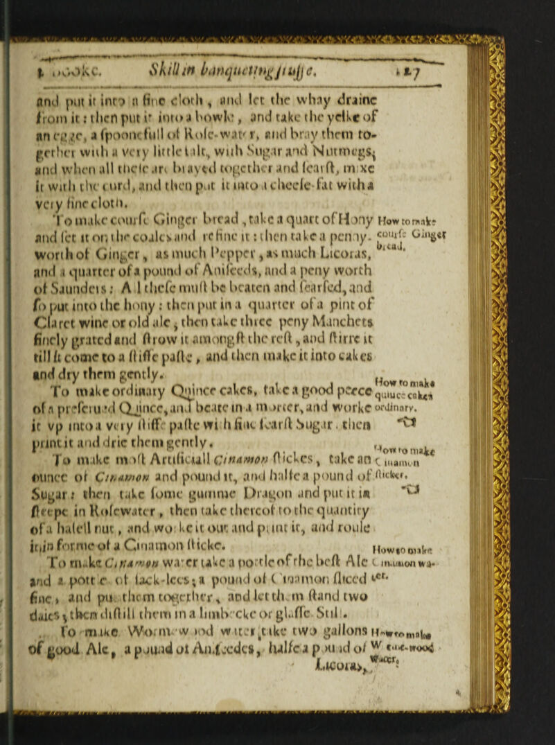 j. ,, k c. iVh ill in banqueting jt h[j c. a j And put it inr i n fine cloth , and let the whay drainc from it itltcn put v into 4 bowle , and take the yelkeof an eevr. a fpoont fullttf Rolc-wat' r, and bray them ro- grrhci with a Vny little t ilt., wnh Sup.tr and Nutmegs^ and when all tlicle.m hi avid together and (car ft, m xc it with the t nrd, and then put it into i checie fat with* vety fine cloth. ’I o make com H Ginger bread, take a quart of Hony Howtomake and let it on i lie coaler and i c Hue n tilicn take a penny. «0U»Je Gin&€f Worth of Ginger, as much Pepper, sis much Licoras, a * and t quarter of a pound of Anifceds, and a peny worth of vSaundcis: A 1 thefe mud be beaten and fear fed, and fo put into the hony: then put in a quarter of a pint of Claret wine or old ale, then take thtcc peny Manchets finely grated and fticnv it among ft the reft, and ft trie it till it come to a ftiflfepjftc, and then make it into cakes and dry them pently. How r To mike ordinary Quince cakes, tal c a pood peecc q ^ * of a pH'ciu vl Qjincc,and bcatem a mortc^and workc ^nary. it vp into a very ftiff paftewi hfint icarft .Sugar. then pnnt it and drie them cent!y* ,, | o nuke rn >ft Artiliuall ewawov fbekes, take an t „iami,n ounce ol C/rmmen and pound it, and halfca pound of *hcka. Sugar i then take (ome gumme Dragon and put it in 'v J fin pc in Rofewatc r, then take thereof to the quantity of a halell nuc, and wo kc it out and pi irn ir, and roule ir.jn forme of a Ciuatnon (lickc. Howioonl* To nukeCiKA'ipa warer take a po^lcof rhe heft Ale t aiuuuonwi)* jnd a pott c of lack dees; a pound of C lunmon diced ‘■®r* fine» and pu them together.* andkt th m ftand two dair> ^then dift ill them in a limb eke or glade Sul . fo mike Wo.m w>od wit _‘rktike two gallons of good Ale, a pound ot Aniccdcs, hal/c a p >u id o/ w «•**■*<*>4 Lwoitoy*****'