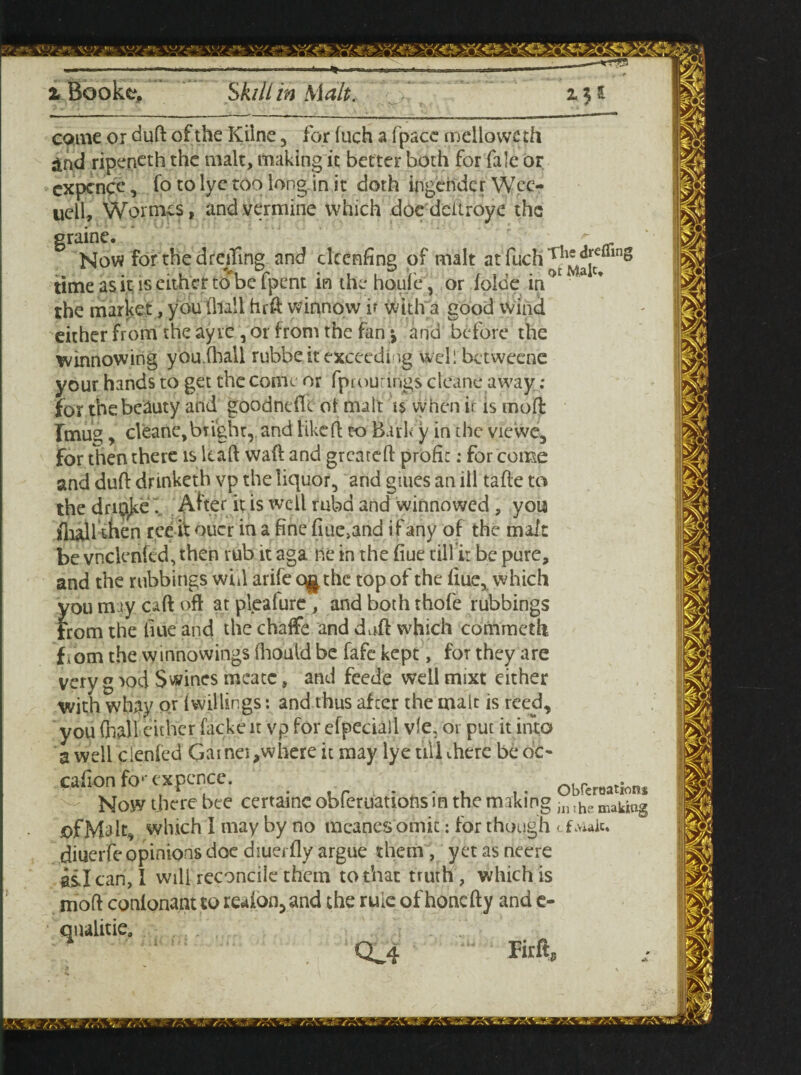 come or duft of the Kilne , for fuch a fpace mellows th and ripeneth the malt, making it better both for fale or expence, fo to lye too long in it doth ingender Wec- uell, Wornus, andvermine which doe deitroyc the graine. *■ Now for thedreifing and ekenfine of malt at fuch , inS time as it is either to be [pent in the houie, or loloe in the market, you (hall hr ft winnow if with a good wind either from the ayre , or from the fan *, and before the winnowing you.(hall rubbe it exceeding Well betweene your hands to get the come or fprourings cleane away ; for the beauty and goodnefle of malt is when is is mod Tmug, cleane,bright, and liked: to Bark y in the viewe, for then there is kaft waft and greateft profit; for come and duft dnnketh vp the liquor, and giues an ill tafte to the dncik^ After it is well rubd and winnowed , you fliall then tec it oucr in a fine fiue>and if any of the malt be vhcknfed, then rub it aga ne in the fiue till ir be pure, and the rubbings will arife c^the top of the fiue* which you may caft oft at pleafure , and both thofe rubbings From the hue and the chaffe and daft which commeth fiorn the winnowings fhould be fafe kept, for they are very g rod Swines mcatc, and feede well mixt either With whay Qt fwillings: and thus after the malt is reed you (hall either facke it vp for efpeciail vie. or put it into a well clenfed Gainet,where it may lye ull there be oc- cafion fo1’ expence. Now there bee cerraine obferuations in the making making diuerfe opinions doe diuei fly argue them , yet as neere ail can, 1 will reconcile them to that truth , which is mod conlonant to reafon, and the rule of honefty and c- qualitie, CL4 Fitfts Obferoations