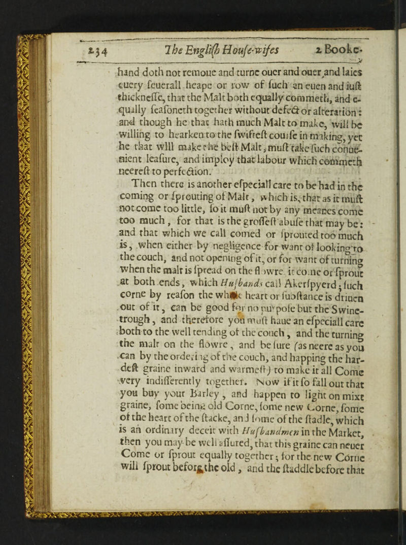 _____ -___ — - V hand doth not retnoue and turoe oucr and ouerand laics euery feuerall heapc or row of fuch an euen and iuft dncknefre, that the Malt both equally commeth, and e- quilly fcafoneth together without defed- or alteration: and though he that hath much Malt to make, will be Willing to hearken to the fwifreftcouife in miking, yec he that will make c he bed Malt i mud take fuch conue- nient leafurc, and imploy that labour which commcth nee red to per fed ion. Then there is another efpeciall care to be had in the coming or iprouting of Malt, which is, that as it miift £iot come too little, fo it mud not by any meanes come too much , for that is the grofleft abufe that may be: - and that which we call corned or fprouted too much is, when either by negligence for want oflookin^ro the couch, and not opening of it, or for want of turning when the malr is 1'pread on thefl iwre it co.ne or fprout at both ends, which Husbands call Akerfpyerd-fuch come by reafon the while heart or fuodance is dnuen out of it, can be good for no puvpole but the Swine- trough, and therefore yon mud hauc an efpeciall care both to the well tending of the conch, and the turning the malr on the flowre, and belure fas neere as you can by theorderi ig of the couch, and happing the har- ded graine inward and warmed J to make it all Come very indifferently together. Now if it fo fall out that you buy your Barley, and happen to light on mixt graine, fome being old Corne, tome new Corne, fomc of the heart of the dackc, an J (ome of the dadle, which is ah ordinary deceit with Hufbandmen in the Market, then you may be well allured, that this graine can neucr Come or fprout equally together • tor the new Corne will fprout before old, and the fhddle before that