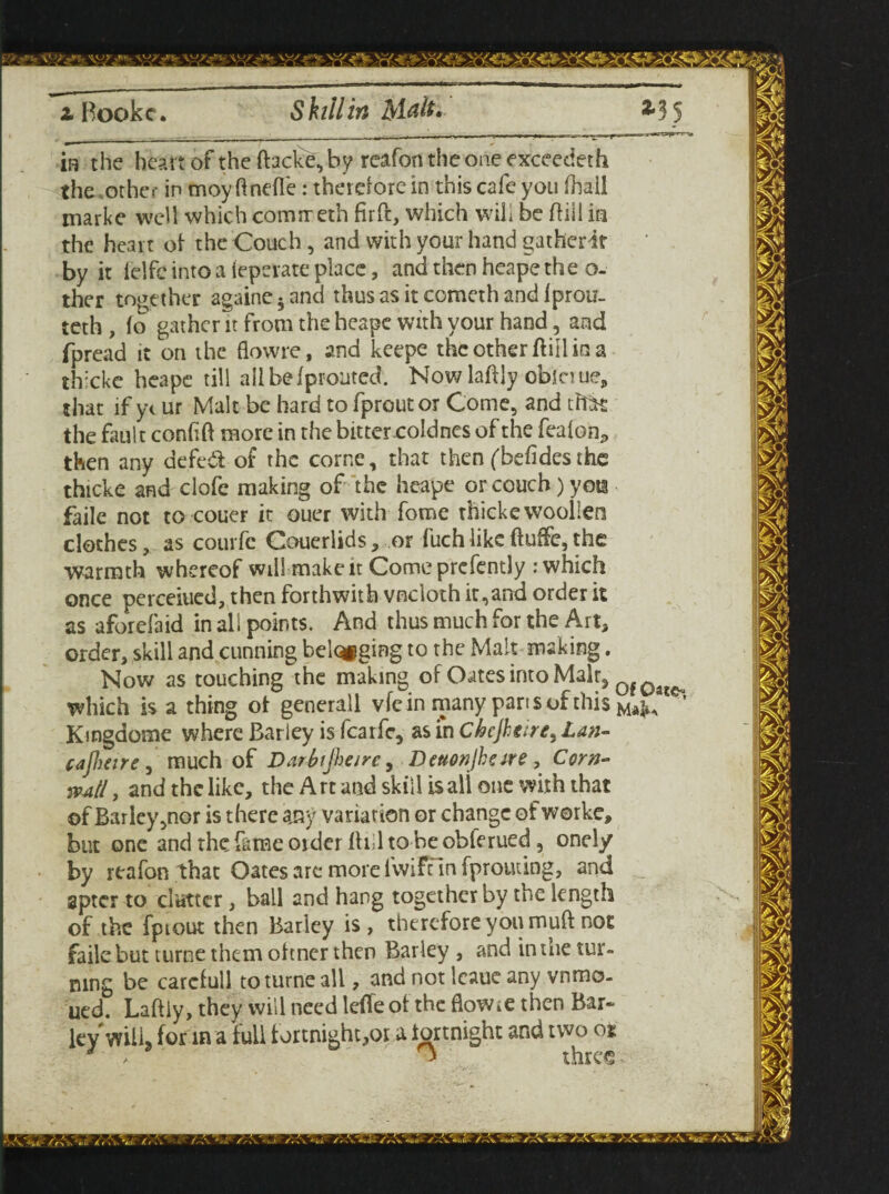 2. Bookc. Skill in Malt. m the heart of the (facke, by reafon the one exceedeth the other in moy ftnefle: therefore in this cafe you (hail marke well which comireth firff, which will be ftiii in the heart of the Couch, and with your hand gatherit by it lelfe into a (epevate place, and then heape the o- ther together againe5and thus as it cometh and Iprou- teth , lo gather it from the heape with your hand, and fpread it on the flowre, and keepe thcotherfliilina th:cke heape till aiibefproutcd. Nowlaftly obinue, that if y< ur Malt be hard to fproutor Come, and that the fault confift more in the bitter coldncs of the fealon., then any defedt of the corne, that then ('befides the thteke and clofe making of the heape or couch) yots faile not to couer it ouer with fome thicke woollen clothes, as couifc Couerlids, or fuchlikeftuffe,the warmth whereof will make it Come prcfently : which once perceitied, then forthwith vncloth it,and order it as aforefaid in all points. And thus much for the Art, order, skill and cunning belqpging to the Malt making. Now as touching the making of Oates into Malr3 0f0a£^ which is a thing of generall vfe in many pans of this Kingdome where Barley is featfe, as in Chejhcire, Lan- cajheirc , much of Darbijheire, Dettonjheire , Corn¬ wall , and the like, the Art and skill isali one with that ©f Barley,nor is there any variation or change ofworke, but one and the fame order If ill to be obferued, onely by reafon that Oates are more fwift in fprouting, and sptcr to clutter, ball and hang together by the length of the fpiout then Bariey is, therefore you muft not faile but turne them ohner then Barley , and in the tur¬ ning be carefull to turne all, and not leaue any vnrno. ued. Laftiy, they will need lefleof the flowre then Bar* ley will, for in a full fortnight,or a fortnight and two oi “ three- • l\. /1% * i df \. *