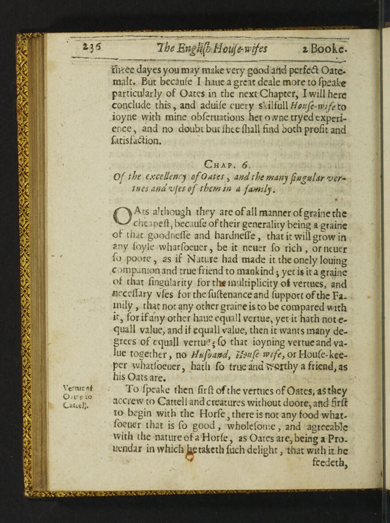 tiftee dayes you may make very good arid perfeft Oate- malt. But becaufe I haue a great deale more to fpeake particularly of Oates in the next Chapter, I will here conclude this, and aduife euery skilfullHeufe-mfcto ioyne with mine obferuations her ownctryed experi¬ ence , and no doubt but Ihee (hall Had both profit and fttisfubhon. Chap. 6, Of the excellency of Oates, and the many fingular ver¬ ities andvfes of them m a family. Q Vertue of Ojps to CautJl I A^s although they are of all manner of graine the che rpeft, becaufe of their generality being a graine of that goodnetfe and hardneffe, that it will grow in ®ny foyle wharfoeuer, be it neuer fo rich, orncuer fo poorc , as if Nature had made it the onely louing c )mpamon and true friend to mankind -9 yet is it a graine of that Angularity for th* multiplicity oi vertues, and uecdTary vfes for the fuftenance and fupport of the Fa. inily, that not any other graine is to be compared with it, for if any other hauc eqtiall vertue, yet it hath not e- quall value, and if equall value, then it wants many de¬ grees of e quall vertu? •; Co that ioyning vertue and va¬ lue together, no tJufoand, tteufe wife, or Houfe-kee- per whatloeuer, hath fo true and worthy a friend, as his Oats are. fo fpeake then Arfl of the vertues of Oates, a$ they accrew to Cattell and creatures without doore, and Srff to begin with the Horfe 5 there is not any food what- foeuer that is fo good, wholefome, and agreeable with the nature of aHorfe, as Oates arc, being a Pro. uendar in which Ij^takcth fuch delight, that with it he v ^ feedeth,